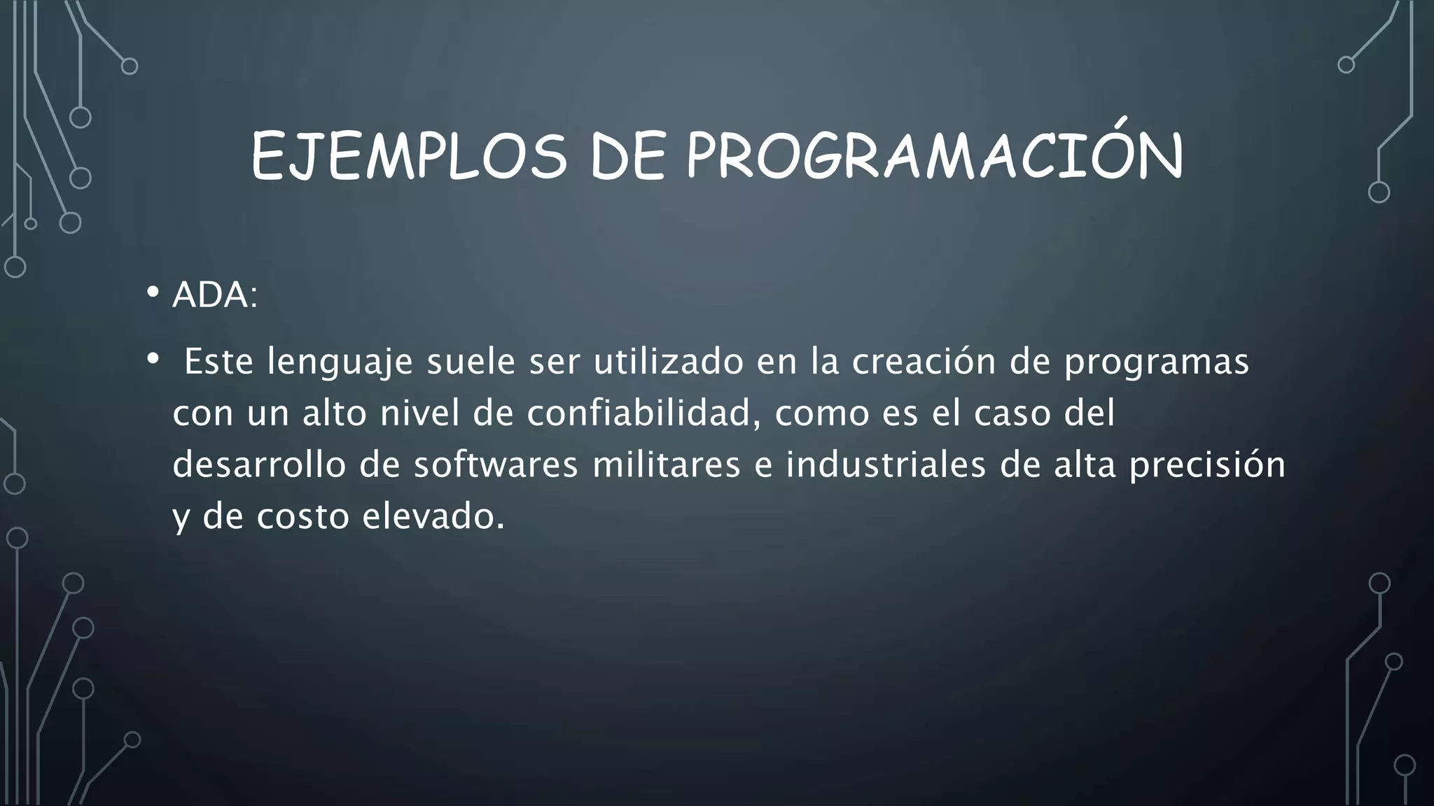 EJEMPLOS DE PROGRAMACIÓN
• ADA:
• Este lenguaje suele ser utilizado en la creación de programas
con un alto nivel de confiabilidad, como es el caso del
desarrollo de softwares militares e industriales de alta precisión
y de costo elevado.
 