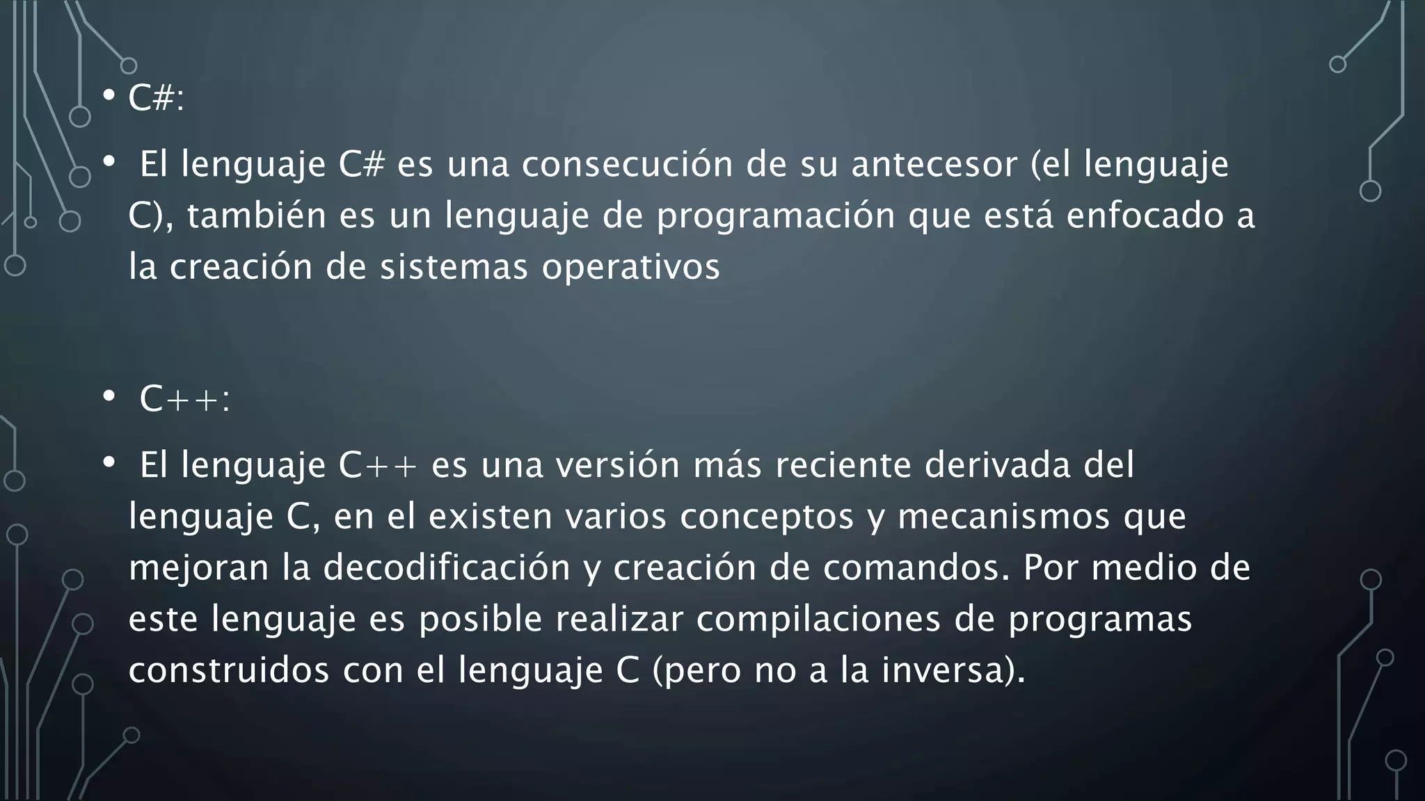 • C#:
• El lenguaje C# es una consecución de su antecesor (el lenguaje
C), también es un lenguaje de programación que está enfocado a
la creación de sistemas operativos
• C++:
• El lenguaje C++ es una versión más reciente derivada del
lenguaje C, en el existen varios conceptos y mecanismos que
mejoran la decodificación y creación de comandos. Por medio de
este lenguaje es posible realizar compilaciones de programas
construidos con el lenguaje C (pero no a la inversa).
 