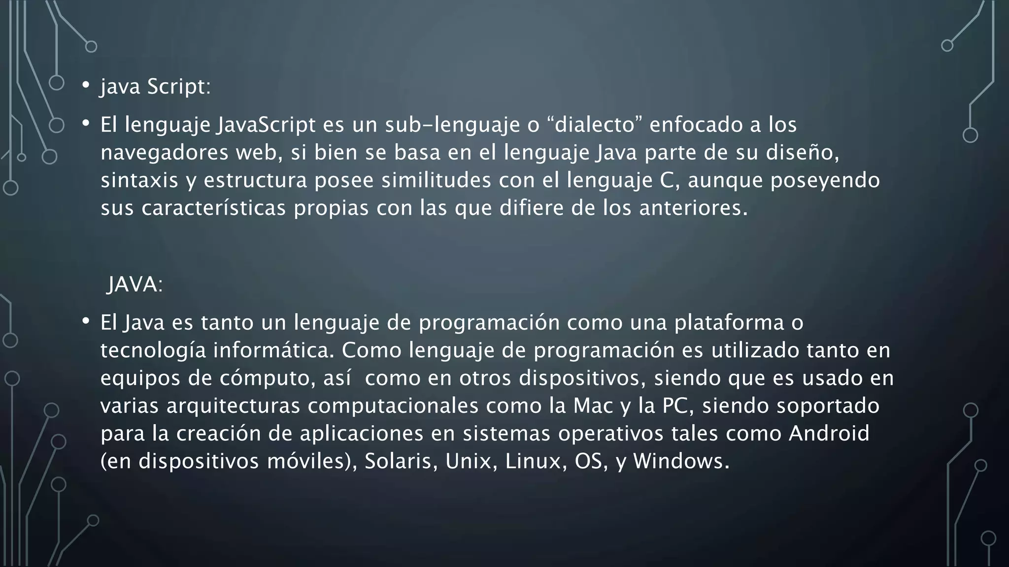 • java Script:
• El lenguaje JavaScript es un sub-lenguaje o “dialecto” enfocado a los
navegadores web, si bien se basa en el lenguaje Java parte de su diseño,
sintaxis y estructura posee similitudes con el lenguaje C, aunque poseyendo
sus características propias con las que difiere de los anteriores.
JAVA:
• El Java es tanto un lenguaje de programación como una plataforma o
tecnología informática. Como lenguaje de programación es utilizado tanto en
equipos de cómputo, así como en otros dispositivos, siendo que es usado en
varias arquitecturas computacionales como la Mac y la PC, siendo soportado
para la creación de aplicaciones en sistemas operativos tales como Android
(en dispositivos móviles), Solaris, Unix, Linux, OS, y Windows.
 