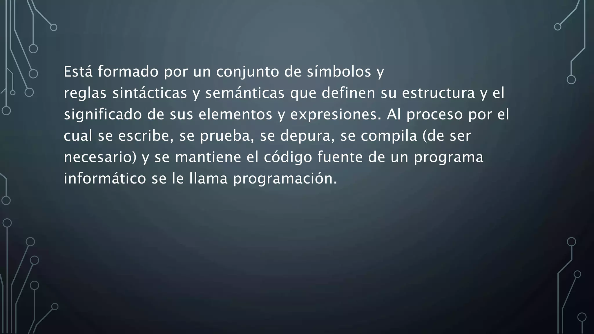Está formado por un conjunto de símbolos y
reglas sintácticas y semánticas que definen su estructura y el
significado de sus elementos y expresiones. Al proceso por el
cual se escribe, se prueba, se depura, se compila (de ser
necesario) y se mantiene el código fuente de un programa
informático se le llama programación.
 