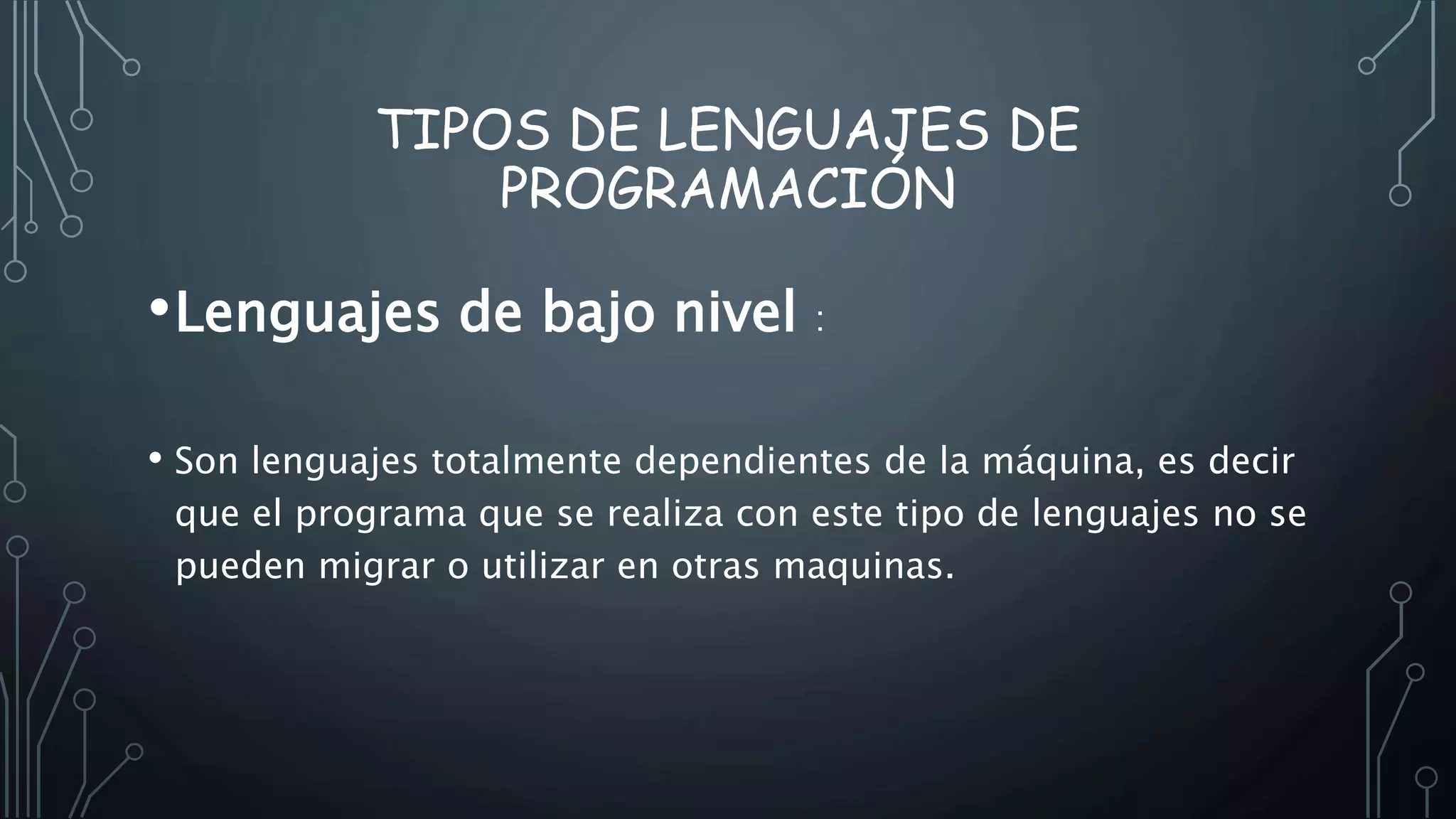 TIPOS DE LENGUAJES DE
PROGRAMACIÓN
•Lenguajes de bajo nivel :
• Son lenguajes totalmente dependientes de la máquina, es decir
que el programa que se realiza con este tipo de lenguajes no se
pueden migrar o utilizar en otras maquinas.
 