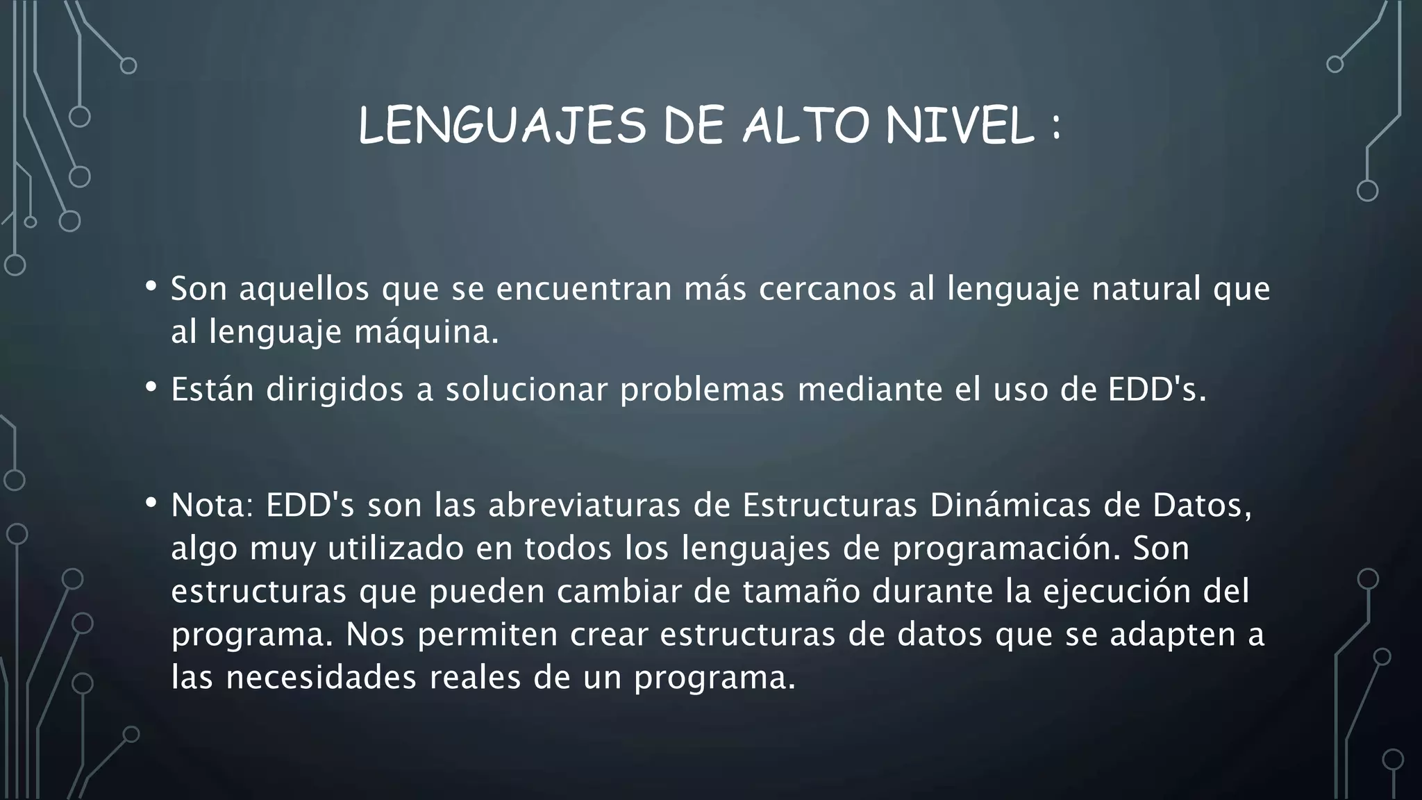 LENGUAJES DE ALTO NIVEL :
• Son aquellos que se encuentran más cercanos al lenguaje natural que
al lenguaje máquina.
• Están dirigidos a solucionar problemas mediante el uso de EDD's.
• Nota: EDD's son las abreviaturas de Estructuras Dinámicas de Datos,
algo muy utilizado en todos los lenguajes de programación. Son
estructuras que pueden cambiar de tamaño durante la ejecución del
programa. Nos permiten crear estructuras de datos que se adapten a
las necesidades reales de un programa.
 