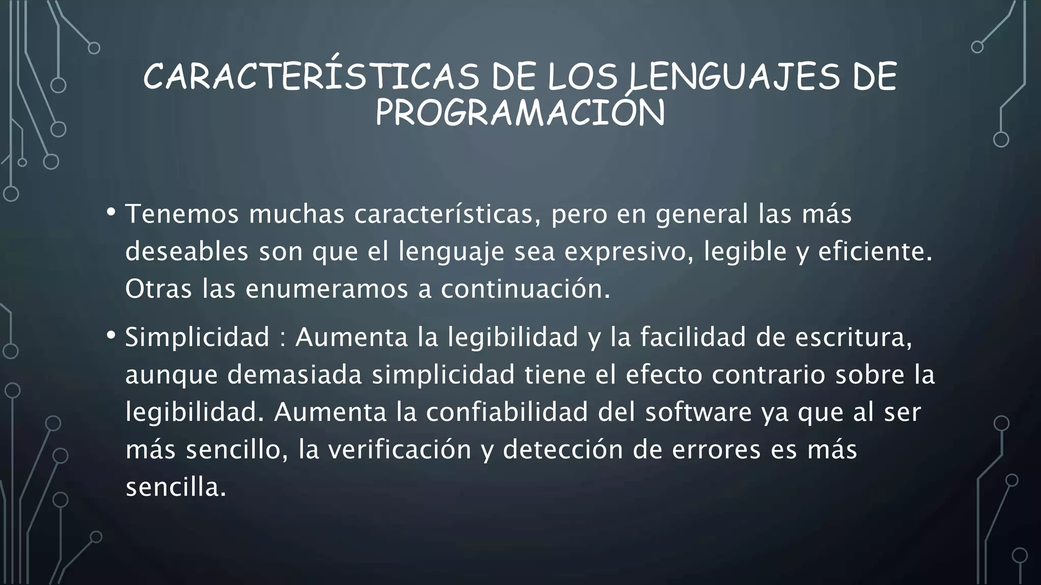 CARACTERÍSTICAS DE LOS LENGUAJES DE
PROGRAMACIÓN
• Tenemos muchas características, pero en general las más
deseables son que el lenguaje sea expresivo, legible y eficiente.
Otras las enumeramos a continuación.
• Simplicidad : Aumenta la legibilidad y la facilidad de escritura,
aunque demasiada simplicidad tiene el efecto contrario sobre la
legibilidad. Aumenta la confiabilidad del software ya que al ser
más sencillo, la verificación y detección de errores es más
sencilla.
 