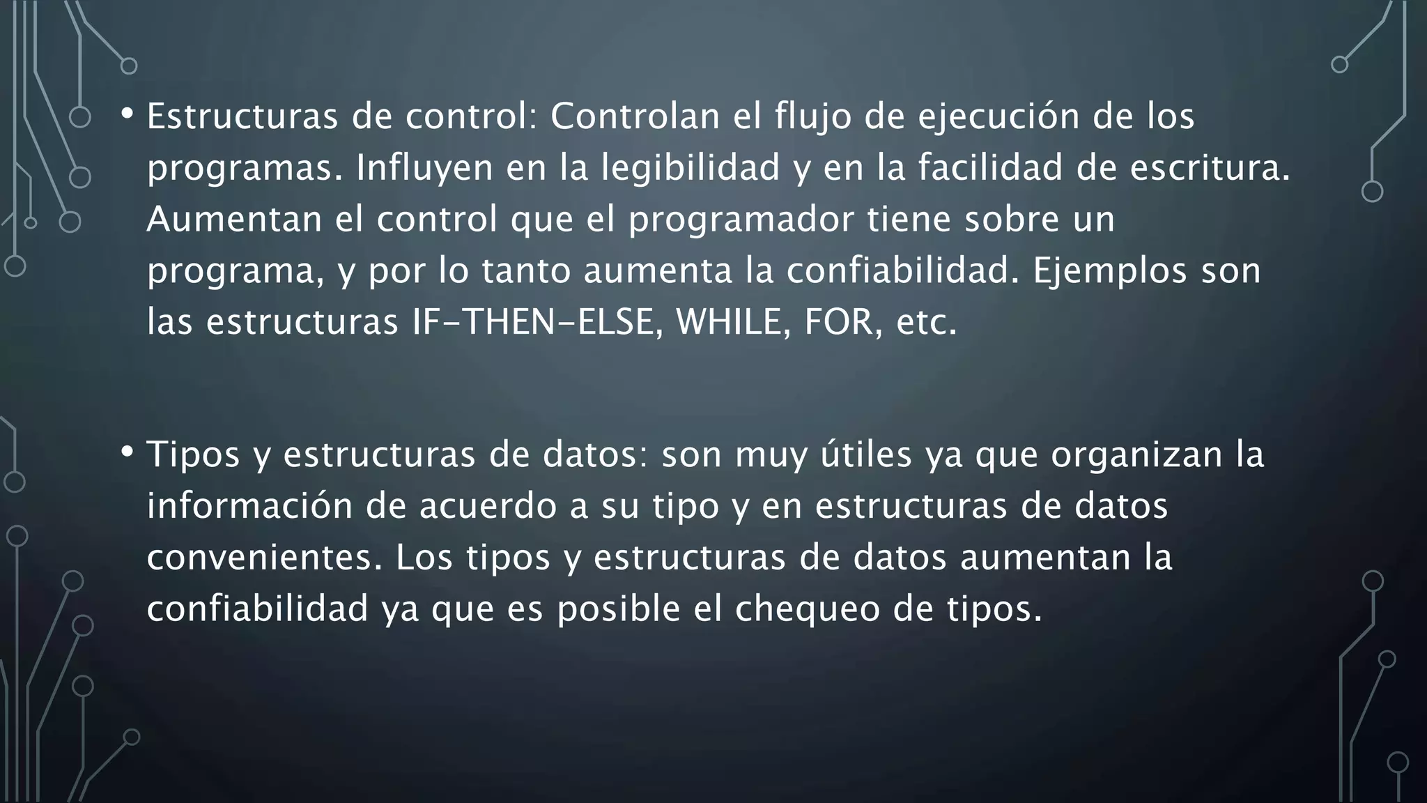 • Estructuras de control: Controlan el flujo de ejecución de los
programas. Influyen en la legibilidad y en la facilidad de escritura.
Aumentan el control que el programador tiene sobre un
programa, y por lo tanto aumenta la confiabilidad. Ejemplos son
las estructuras IF-THEN-ELSE, WHILE, FOR, etc.
• Tipos y estructuras de datos: son muy útiles ya que organizan la
información de acuerdo a su tipo y en estructuras de datos
convenientes. Los tipos y estructuras de datos aumentan la
confiabilidad ya que es posible el chequeo de tipos.
 