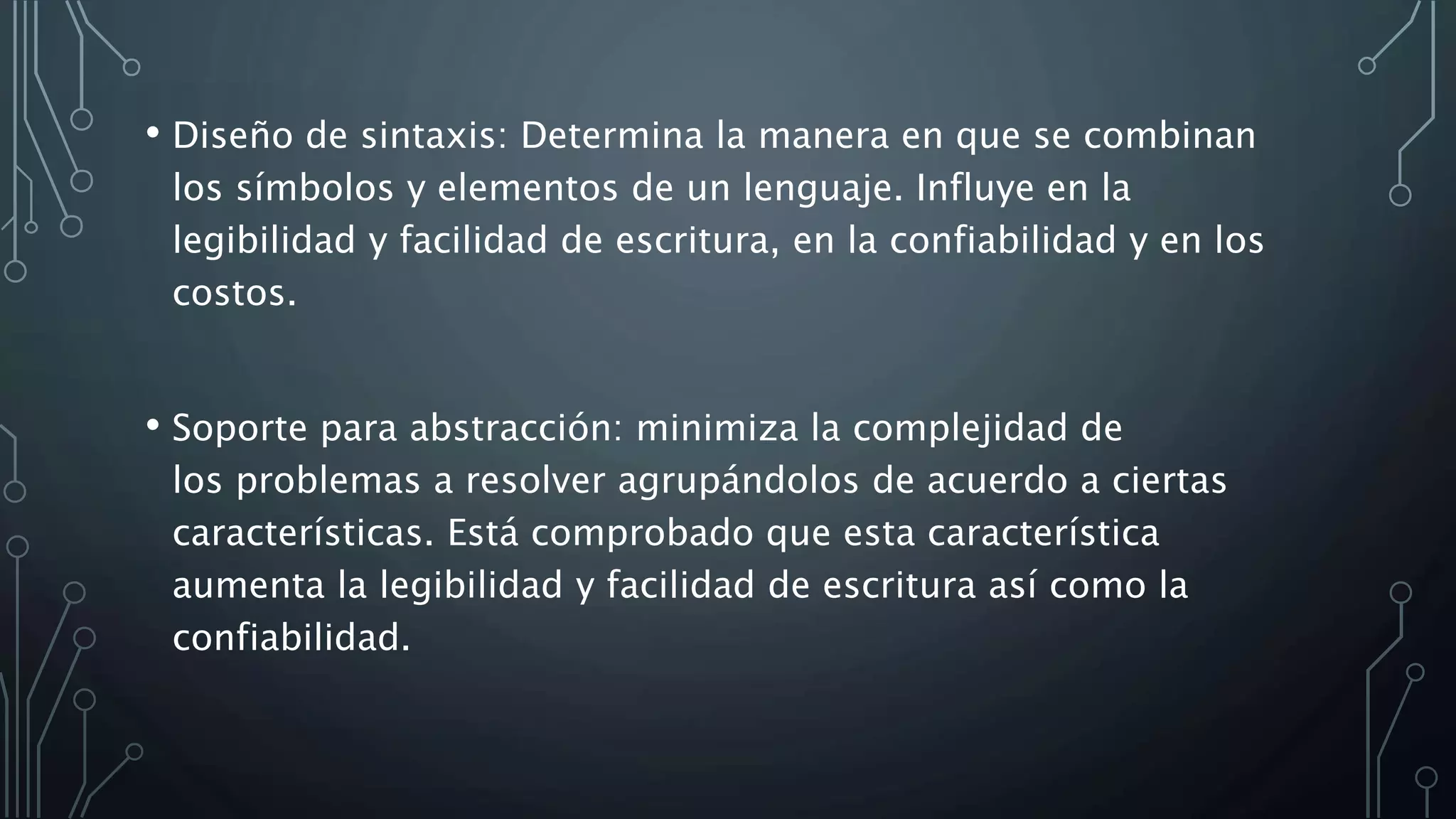 • Diseño de sintaxis: Determina la manera en que se combinan
los símbolos y elementos de un lenguaje. Influye en la
legibilidad y facilidad de escritura, en la confiabilidad y en los
costos.
• Soporte para abstracción: minimiza la complejidad de
los problemas a resolver agrupándolos de acuerdo a ciertas
características. Está comprobado que esta característica
aumenta la legibilidad y facilidad de escritura así como la
confiabilidad.
 