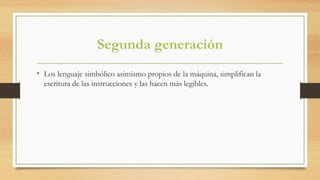 Segunda generación
• Los lenguaje simbólico asimismo propios de la máquina, simplifican la
escritura de las instrucciones y las hacen más legibles.
 