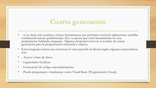 Cuarta generación
•   se ha dado este nombre a ciertas herramientas que permiten construir aplicaciones sencillas
combinando piezas prefabricadas. Hoy se piensa que estas herramientas no son,
propiamente hablando, lenguajes. Algunos proponen reservar el nombre de cuarta
generación para la programación orientada a objetos.
• Estos lenguajes tienen una estructura lo más parecido al idioma inglés, algunas características
son:
• - Acceso a base de datos.
• - Capacidades Gráficas.
• - Generación de código automáticamente.
• - Puede programarse visualmente como Visual Basic (Programación Visual).
 