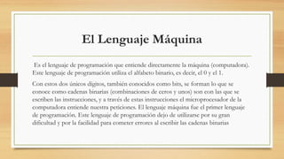 El Lenguaje Máquina
 Es el lenguaje de programación que entiende directamente la máquina (computadora).
Este lenguaje de programación utiliza el alfabeto binario, es decir, el 0 y el 1.
Con estos dos únicos dígitos, también conocidos como bits, se forman lo que se
conoce como cadenas binarias (combinaciones de ceros y unos) son con las que se
escriben las instrucciones, y a través de estas instrucciones el microprocesador de la
computadora entiende nuestra peticiones. El lenguaje máquina fue el primer lenguaje
de programación. Este lenguaje de programación dejo de utilizarse por su gran
dificultad y por la facilidad para cometer errores al escribir las cadenas binarias
 
