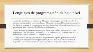Lenguajes de programación de bajo nivel
• Son mucho mas fáciles de utilizar que el lenguaje máquina, pero dependen mucho de la
máquina o computadora como sucedía con el lenguaje máquina. El lenguaje ensamblador
fue el primer lenguaje de programación que trato de sustituir el lenguaje máquina por otro
lenguaje que fuese más parecido al de los seres humanos.
• En este lenguaje se conoce como programa fuente, que traduce las instruciones a un
programa escrito en lenguaje ensamblador por el programador, y programa objeto es la
traducción a lenguaje máquina del programa fuente.
• Los lenguajes de este tipo pueden crear programas muy rápidos, pero son difíciles de
aprender, son específicos de cada procesador (de cada máquina), si nos llevamos el
programa a otro computador será preciso reescribir el programa desde el comienzo.
 
