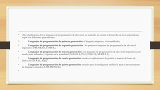 • Otra clasificación de los lenguajes de programación de alto nivel, es teniendo en cuenta el desarrollo de las computadoras
según sus diferentes generaciones:
• ·         Lenguajes de programación de primera generación: el lenguaje máquina y el ensamblador.
• ·         Lenguajes de programación de segunda generación : los primeros lenguajes de programación de alto nivel
imperativo (FROTRAN, COBOL).
• ·         Lenguajes de programación de tercera generación: son lenguajes de programación de alto nivel imperativo pero
mucho más utilizados y vigentes en la actualidad (ALGOL 8, PL/I, PASCAL, MODULA).
• ·         Lenguajes de programación de cuarta generación: usados en aplicaciones de gestión y manejo de bases de
dados (NATURAL, SQL).
• ·         Lenguajes de programación de quinta generación: creados para la inteligencia artificial y para el procesamiento
de lenguajes naturales (LISP, PROLOG).  
•  
 