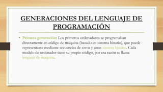 GENERACIONES DEL LENGUAJE DE
PROGRAMACIÓN
• Primera generación: Los primeros ordenadores se programaban
directamente en código de máquina (basado en sistema binario), que puede
representarse mediante secuencias de ceros y unos sistema binario. Cada
modelo de ordenador tiene su propio código, por esa razón se llama 
lenguaje de máquina.
 