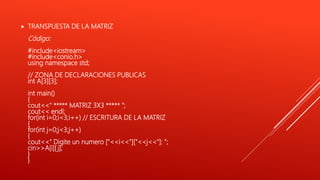  TRANSPUESTA DE LA MATRIZ
Código:
#include<iostream>
#include<conio.h>
using namespace std;
// ZONA DE DECLARACIONES PUBLICAS
int A[3][3];
int main()
{
cout<<" ***** MATRIZ 3X3 ***** ";
cout<< endl;
for(int i=0;i<3;i++) // ESCRITURA DE LA MATRIZ
{
for(int j=0;j<3;j++)
{
cout<<" Digite un numero ["<<i<<"]["<<j<<"]: ";
cin>>A[i][ j];
}
}
 