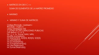  MATRICES EN DEV C ++
SUMA DE ELEMENTOS DE LA MATRIZ PROMEDIO
 MAXIMO
 MINIMO Y SUMA DE MATRICES
Código:#include <iostream>
#include <math.h>
using namespace std;
// ZONA DE DECLARACIONES PUBLICAS
//# define n 3, m 3;
int i, j, n, m, Sumar, MAX, MIN;
double promediom;
int Matriz[3][3], A[3][3], B[3][3], S[3][3];
int LeerMatriz();
int EscribirMatriz();
int SumarElementos();
int Leer2Matrices();
int Sumar2Matrices();
 