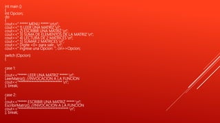 int main ()
{
int Opcion;
do
{
cout<<" ***** MENU ***** nn";
cout<<" 1) LEER UNA MATRIZ n";
cout<<" 2) ESCRIBIR UNA MATRIZ n";
cout<<" 3) SUMA DE ELEMENTOS DE LA MATRIZ n";
cout<<" 4) LECTURA DE 2 MATRICES n";
cout<<" 5) SUMAR 2 MATRICES n";
cout<<" Digite <0> para salir... n";
cout<<" Ingrese una Opcion: "; cin>>Opcion;
switch (Opcion)
{
case 1:
{
cout<<"***** LEER UNA MATRIZ ***** n";
LeerMatriz(); //INVOCACION A LA FUNCION
cout<<"*************************** n";
}; break;
case 2:
{
cout<<"***** ESCRIBIR UNA MATRIZ ***** n";
EscribirMatriz(); //INVOCACION A LA FUNCION
cout<<"******************************* n";
}; break;
 