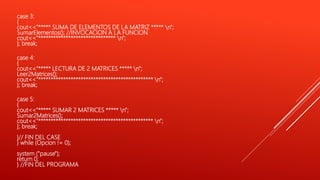 case 3:
{
cout<<"***** SUMA DE ELEMENTOS DE LA MATRIZ ***** n";
SumarElementos(); //INVOCACION A LA FUNCION
cout<<"******************************* n";
}; break;
case 4:
{
cout<<"***** LECTURA DE 2 MATRICES ***** n";
Leer2Matrices();
cout<<"********************************************** n";
}; break;
case 5:
{
cout<<"***** SUMAR 2 MATRICES ***** n";
Sumar2Matrices();
cout<<"********************************************** n";
}; break;
}// FIN DEL CASE
} while (Opcion != 0);
system ("pause");
return 0;
} //FIN DEL PROGRAMA
 