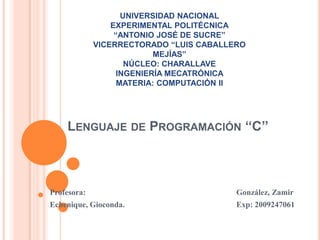 UNIVERSIDAD NACIONAL
                 EXPERIMENTAL POLITÉCNICA
                  “ANTONIO JOSÉ DE SUCRE”
             VICERRECTORADO “LUIS CABALLERO
                           MEJÍAS”
                     NÚCLEO: CHARALLAVE
                   INGENIERÍA MECATRÓNICA
                   MATERIA: COMPUTACIÓN II




    LENGUAJE DE PROGRAMACIÓN „„C‟‟



Profesora:                               González, Zamir
Echenique, Gioconda.                     Exp: 2009247061
 
