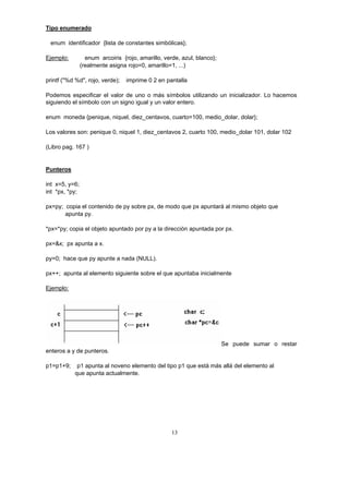 Tipo enumerado
enum identificador {lista de constantes simbólicas};
Ejemplo: enum arcoiris {rojo, amarillo, verde, azul, blanco};
(realmente asigna rojo=0, amarillo=1, ...)
printf ("%d %d", rojo, verde); imprime 0 2 en pantalla
Podemos especificar el valor de uno o más símbolos utilizando un inicializador. Lo hacemos
siguiendo el símbolo con un signo igual y un valor entero.
enum moneda {penique, niquel, diez_centavos, cuarto=100, medio_dolar, dolar};
Los valores son: penique 0, niquel 1, diez_centavos 2, cuarto 100, medio_dolar 101, dolar 102
(Libro pag. 167 )
Punteros
int x=5, y=6;
int *px, *py;
px=py; copia el contenido de py sobre px, de modo que px apuntará al mismo objeto que
apunta py.
*px=*py; copia el objeto apuntado por py a la dirección apuntada por px.
px=&x; px apunta a x.
py=0; hace que py apunte a nada (NULL).
px++; apunta al elemento siguiente sobre el que apuntaba inicialmente
Ejemplo:
Se puede sumar o restar
enteros a y de punteros.
p1=p1+9; p1 apunta al noveno elemento del tipo p1 que está más allá del elemento al
que apunta actualmente.
13
 