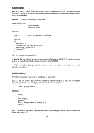 15
E/S por consola
getche ( ) lee un carácter del teclado, espera hasta que se pulse una tecla y entonces devuelve
su valor. El eco de la tecla pulsada aparece automáticamente en la pantalla. Requiere el archivo
de cabecera conio.h
putcahr ( ) imprime un carácter en la pantalla.
Los prototipos son:
int getche (void);
int putchar (int c);
Ejemplo:
main ( ) /* cambio de mayúscula / minúscula */
{
char car;
do {
car=getche( );
if (islower(car)) putchar (toupper (car));
else putchar (tolower (car));
} while (car=!'.')
}
Hay dos variaciones de getche ( ) :
- Getchar ( ): función de entrada de carácteres definida por el ANSI C. El problema es que
guarda en un buffer la entrada hasta que se pulsa la tecla INTRO.
- Getch ( ): trabaja igual que getche ( ) excepto que no muestra en la pantalla un eco del
carácter introducido.
gets ( ) y puts ( )
Permiten leer y escribir cadenas de carácteres en la consola.
gets ( ) lee una cadena de carácteres introducida por el teclado y la situa en la dirección
apuntada por su argumento de tipo puntero a carácter. Su prototipo es:
char * gets (char *cad);
Ejemplo:
main ( )
{
char cad[80];
gets (cad);
printf ("La longitud es %d", strlen (cad));
return 0;
}
puts ( ) escribe su argumento de tipo cadena en la pantalla seguido de un carácter de salto de
línea. Su prototipo es:
 