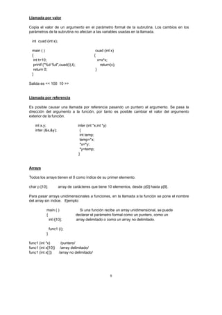 8
Llamada por valor
Copia el valor de un argumento en el parámetro formal de la subrutina. Los cambios en los
parámetros de la subrutina no afectan a las variables usadas en la llamada.
int cuad (int x);
main ( ) cuad (int x)
{ {
int t=10; x=x*x;
printf ("%d %d",cuad(t),t); return(x);
return 0; }
}
Salida es << 100 10 >>
Llamada por referencia
Es posible causar una llamada por referencia pasando un puntero al argumento. Se pasa la
dirección del argumento a la función, por tanto es posible cambiar el valor del argumento
exterior de la función.
int x,y; inter (int *x,int *y)
inter (&x,&y); {
int temp;
temp=*x;
*x=*y;
*y=temp;
}
Arrays
Todos los arrays tienen el 0 como índice de su primer elemento.
char p [10]; array de carácteres que tiene 10 elementos, desde p[0] hasta p[9].
Para pasar arrays unidimensionales a funciones, en la llamada a la función se pone el nombre
del array sin índice. Ejemplo:
main ( ) Si una función recibe un array unidimensional, se puede
{ declarar el parámetro formal como un puntero, como un
int i[10]; array delimitado o como un array no delimitado.
func1 (i);
}
func1 (int *x) /puntero/
func1 (int x[10]) /array delimitado/
func1 (int x[ ]) /array no delimitado/
 