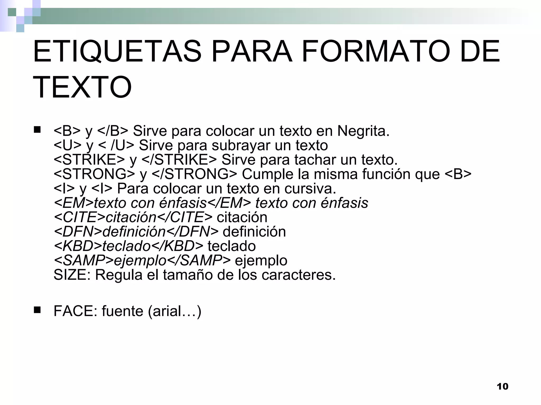 ETIQUETAS PARA FORMATO DE
TEXTO
   <B> y </B> Sirve para colocar un texto en Negrita.
    <U> y < /U> Sirve para subrayar un texto
    <STRIKE> y </STRIKE> Sirve para tachar un texto.
    <STRONG> y </STRONG> Cumple la misma función que <B>
    <I> y <I> Para colocar un texto en cursiva.
    <EM>texto con énfasis</EM> texto con énfasis
    <CITE>citación</CITE> citación
    <DFN>definición</DFN> definición
    <KBD>teclado</KBD> teclado
    <SAMP>ejemplo</SAMP> ejemplo
    SIZE: Regula el tamaño de los caracteres.

   FACE: fuente (arial…)



                                                           10
 
