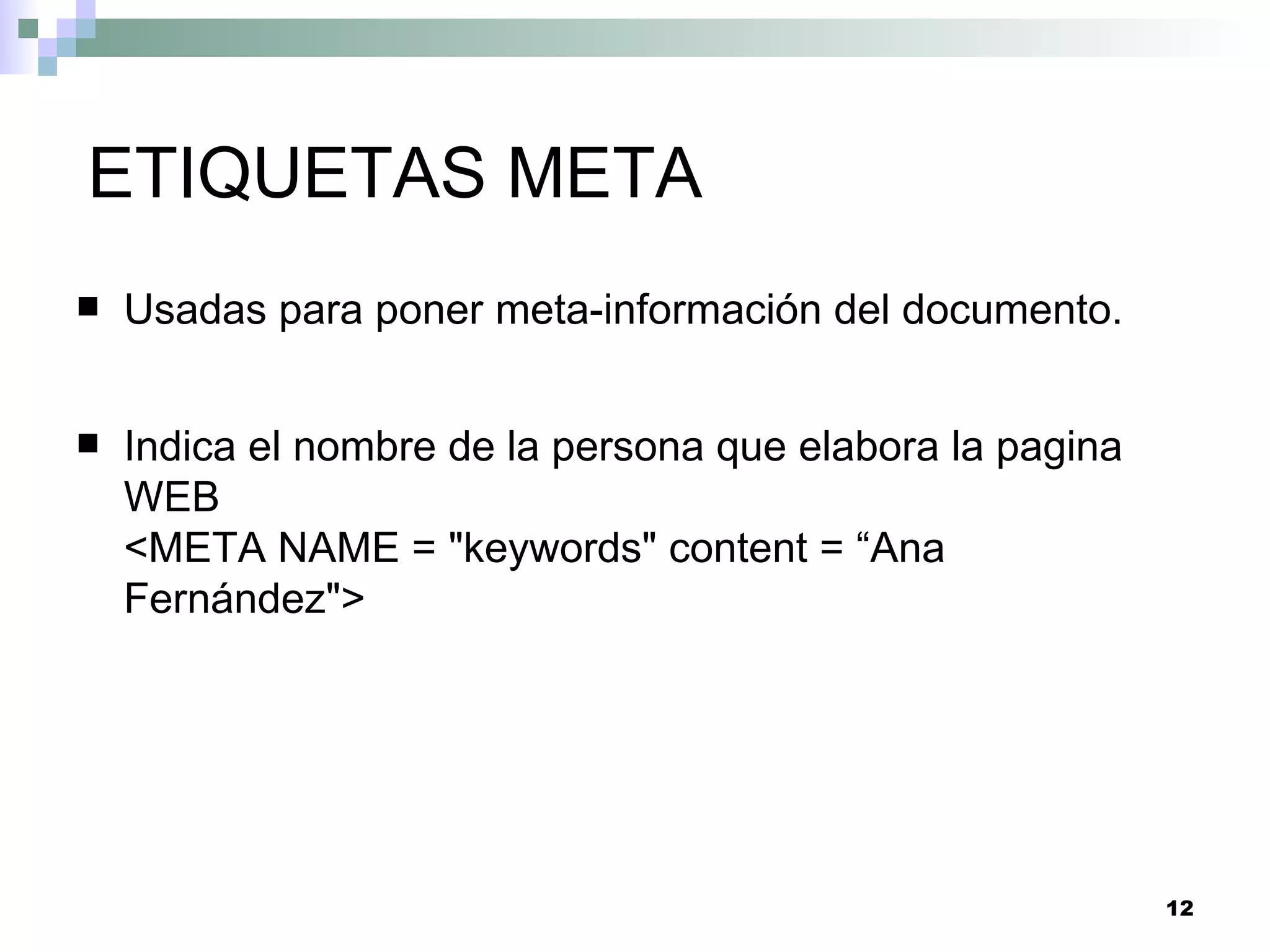 ETIQUETAS META
   Usadas para poner meta-información del documento.


   Indica el nombre de la persona que elabora la pagina
    WEB
    <META NAME = "keywords" content = “Ana
    Fernández">




                                                           12
 