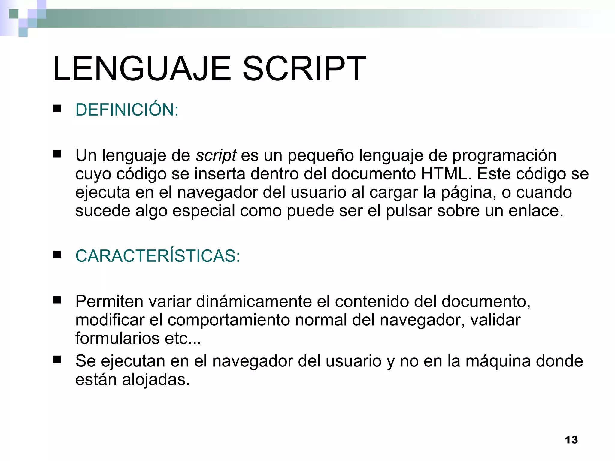 LENGUAJE SCRIPT
   DEFINICIÓN:

   Un lenguaje de script es un pequeño lenguaje de programación
    cuyo código se inserta dentro del documento HTML. Este código se
    ejecuta en el navegador del usuario al cargar la página, o cuando
    sucede algo especial como puede ser el pulsar sobre un enlace.

   CARACTERÍSTICAS:

   Permiten variar dinámicamente el contenido del documento,
    modificar el comportamiento normal del navegador, validar
    formularios etc...
   Se ejecutan en el navegador del usuario y no en la máquina donde
    están alojadas.


                                                                 13
 