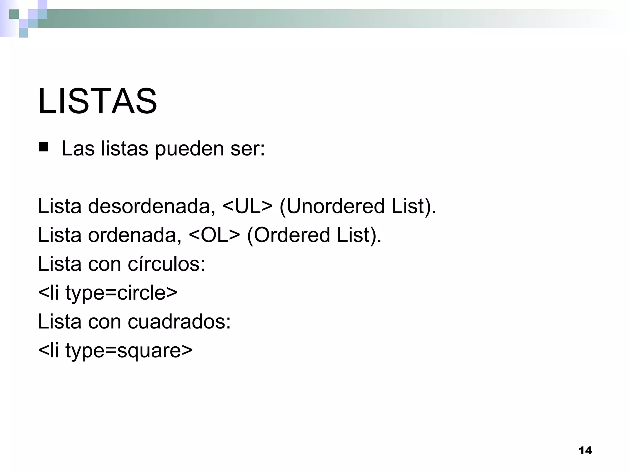 LISTAS
   Las listas pueden ser:

Lista desordenada, <UL> (Unordered List).
Lista ordenada, <OL> (Ordered List).
Lista con círculos:
<li type=circle>
Lista con cuadrados:
<li type=square>



                                            14
 