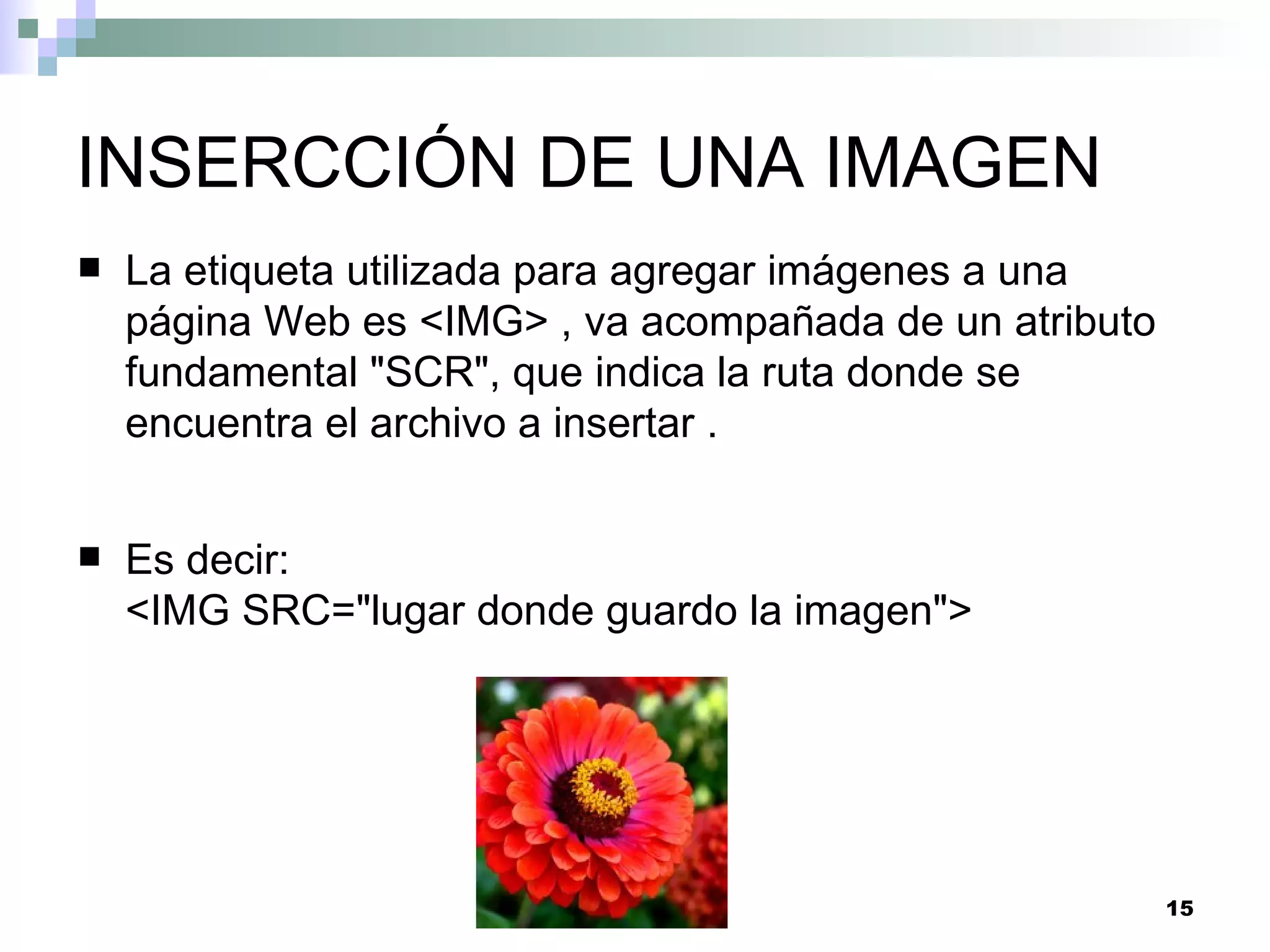 INSERCCIÓN DE UNA IMAGEN
   La etiqueta utilizada para agregar imágenes a una
    página Web es <IMG> , va acompañada de un atributo
    fundamental "SCR", que indica la ruta donde se
    encuentra el archivo a insertar .


   Es decir:
    <IMG SRC="lugar donde guardo la imagen">




                                                         15
 