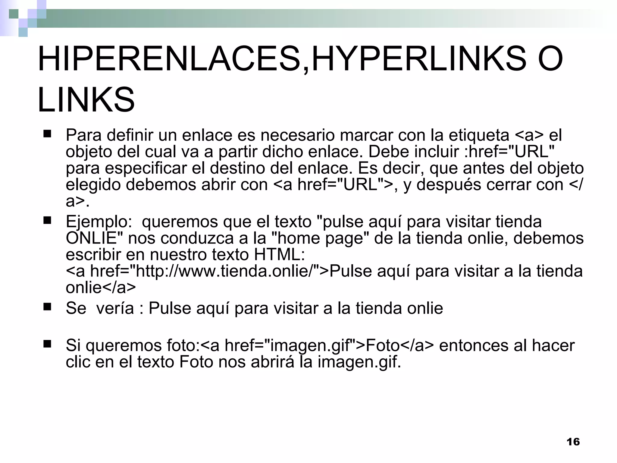 HIPERENLACES,HYPERLINKS O
LINKS
   Para definir un enlace es necesario marcar con la etiqueta <a> el
    objeto del cual va a partir dicho enlace. Debe incluir :href="URL"
    para especificar el destino del enlace. Es decir, que antes del objeto
    elegido debemos abrir con <a href="URL">, y después cerrar con </
    a>.
   Ejemplo: queremos que el texto "pulse aquí para visitar tienda
    ONLIE" nos conduzca a la "home page" de la tienda onlie, debemos
    escribir en nuestro texto HTML:
    <a href="http://www.tienda.onlie/">Pulse aquí para visitar a la tienda
    onlie</a>
   Se vería : Pulse aquí para visitar a la tienda onlie

   Si queremos foto:<a href="imagen.gif">Foto</a> entonces al hacer
    clic en el texto Foto nos abrirá la imagen.gif.



                                                                       16
 