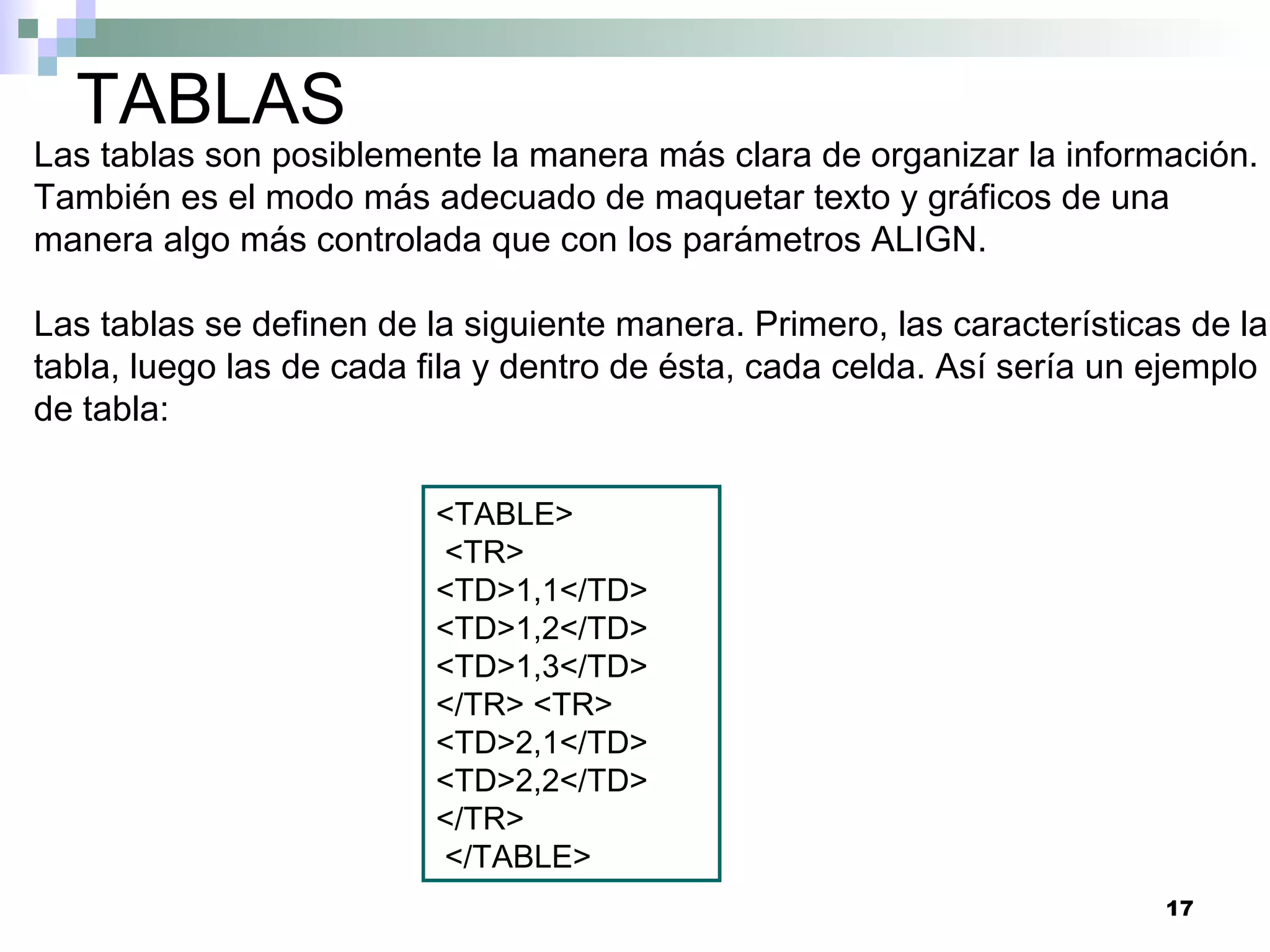 TABLAS
Las tablas son posiblemente la manera más clara de organizar la información.
También es el modo más adecuado de maquetar texto y gráficos de una
manera algo más controlada que con los parámetros ALIGN.

Las tablas se definen de la siguiente manera. Primero, las características de la
tabla, luego las de cada fila y dentro de ésta, cada celda. Así sería un ejemplo
de tabla:

                          <TABLE>
                          <TR>
                          <TD>1,1</TD>
                          <TD>1,2</TD>
                          <TD>1,3</TD>
                          </TR> <TR>
                          <TD>2,1</TD>
                          <TD>2,2</TD>
                          </TR>
                          </TABLE>
                                                                         17
 