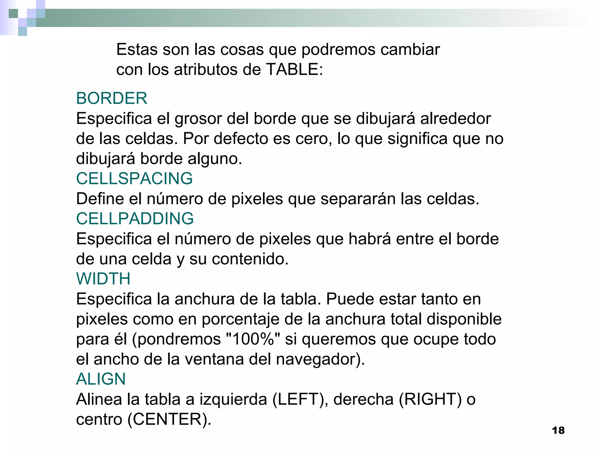 Estas son las cosas que podremos cambiar
     con los atributos de TABLE:
BORDER
Especifica el grosor del borde que se dibujará alrededor
de las celdas. Por defecto es cero, lo que significa que no
dibujará borde alguno.
CELLSPACING
Define el número de pixeles que separarán las celdas.
CELLPADDING
Especifica el número de pixeles que habrá entre el borde
de una celda y su contenido.
WIDTH
Especifica la anchura de la tabla. Puede estar tanto en
pixeles como en porcentaje de la anchura total disponible
para él (pondremos "100%" si queremos que ocupe todo
el ancho de la ventana del navegador).
ALIGN
Alinea la tabla a izquierda (LEFT), derecha (RIGHT) o
centro (CENTER).
                                                              18
 