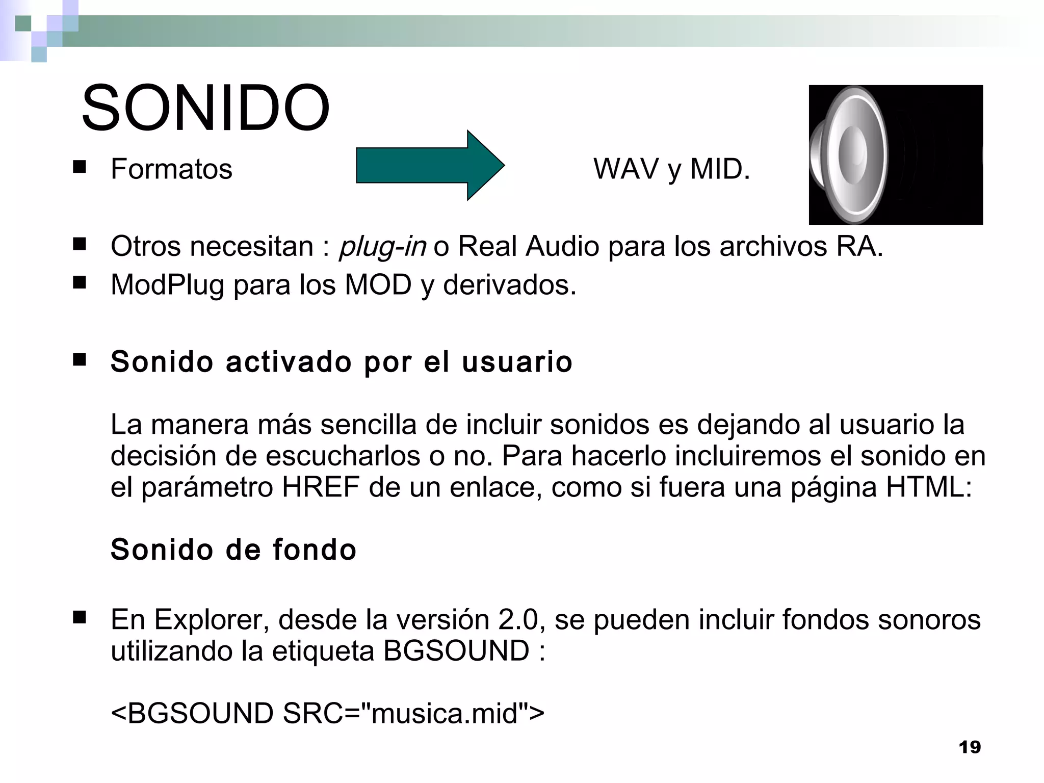 SONIDO
   Formatos                             WAV y MID.

   Otros necesitan : plug-in o Real Audio para los archivos RA.
   ModPlug para los MOD y derivados.

   Sonido activado por el usuario

    La manera más sencilla de incluir sonidos es dejando al usuario la
    decisión de escucharlos o no. Para hacerlo incluiremos el sonido en
    el parámetro HREF de un enlace, como si fuera una página HTML:

    Sonido de fondo

   En Explorer, desde la versión 2.0, se pueden incluir fondos sonoros
    utilizando la etiqueta BGSOUND :

    <BGSOUND SRC="musica.mid">
                                                                     19
 