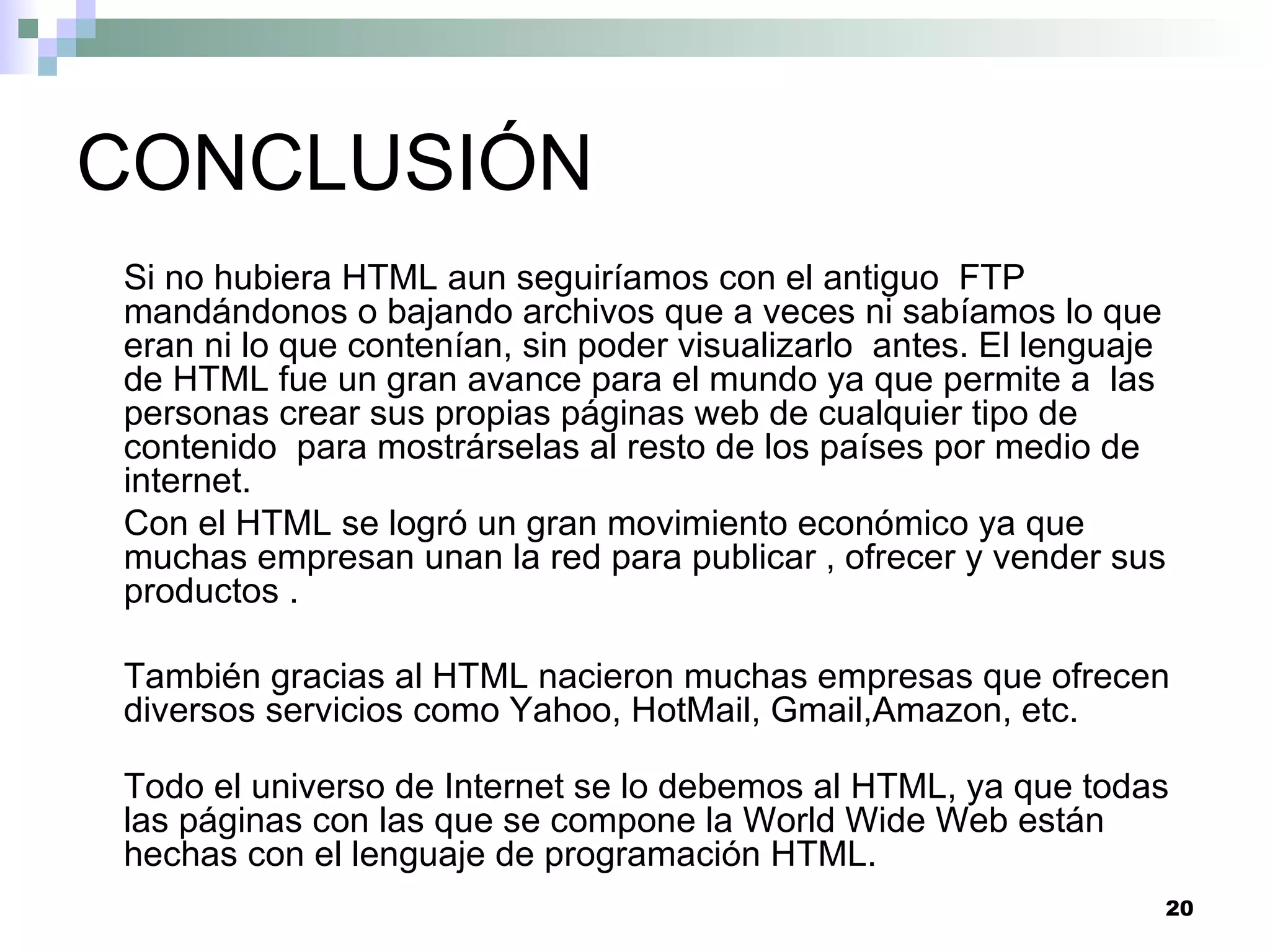 CONCLUSIÓN
Si no hubiera HTML aun seguiríamos con el antiguo FTP
mandándonos o bajando archivos que a veces ni sabíamos lo que
eran ni lo que contenían, sin poder visualizarlo antes. El lenguaje
de HTML fue un gran avance para el mundo ya que permite a las
personas crear sus propias páginas web de cualquier tipo de
contenido para mostrárselas al resto de los países por medio de
internet.
Con el HTML se logró un gran movimiento económico ya que
muchas empresan unan la red para publicar , ofrecer y vender sus
productos .

También gracias al HTML nacieron muchas empresas que ofrecen
diversos servicios como Yahoo, HotMail, Gmail,Amazon, etc.

Todo el universo de Internet se lo debemos al HTML, ya que todas
las páginas con las que se compone la World Wide Web están
hechas con el lenguaje de programación HTML.
                                                                  20
 