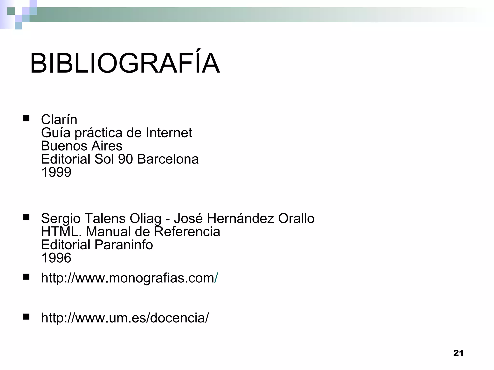 BIBLIOGRAFÍA
   Clarín
    Guía práctica de Internet
    Buenos Aires
    Editorial Sol 90 Barcelona
    1999


   Sergio Talens Oliag - José Hernández Orallo
    HTML. Manual de Referencia
    Editorial Paraninfo
    1996
   http://www.monografias.com/

   http://www.um.es/docencia/

                                                  21
 