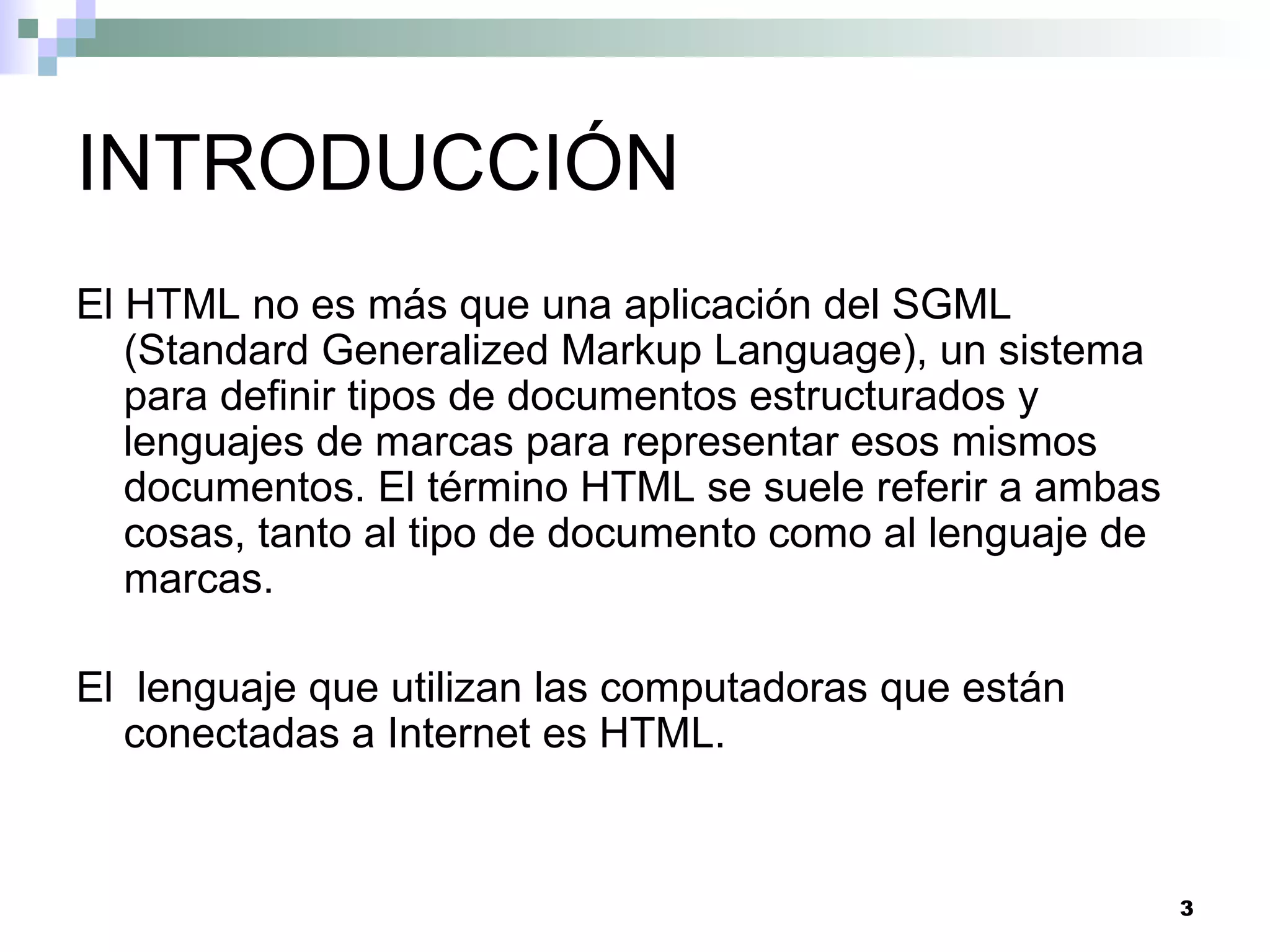INTRODUCCIÓN
El HTML no es más que una aplicación del SGML
   (Standard Generalized Markup Language), un sistema
   para definir tipos de documentos estructurados y
   lenguajes de marcas para representar esos mismos
   documentos. El término HTML se suele referir a ambas
   cosas, tanto al tipo de documento como al lenguaje de
   marcas.

El lenguaje que utilizan las computadoras que están
  conectadas a Internet es HTML.


                                                           3
 