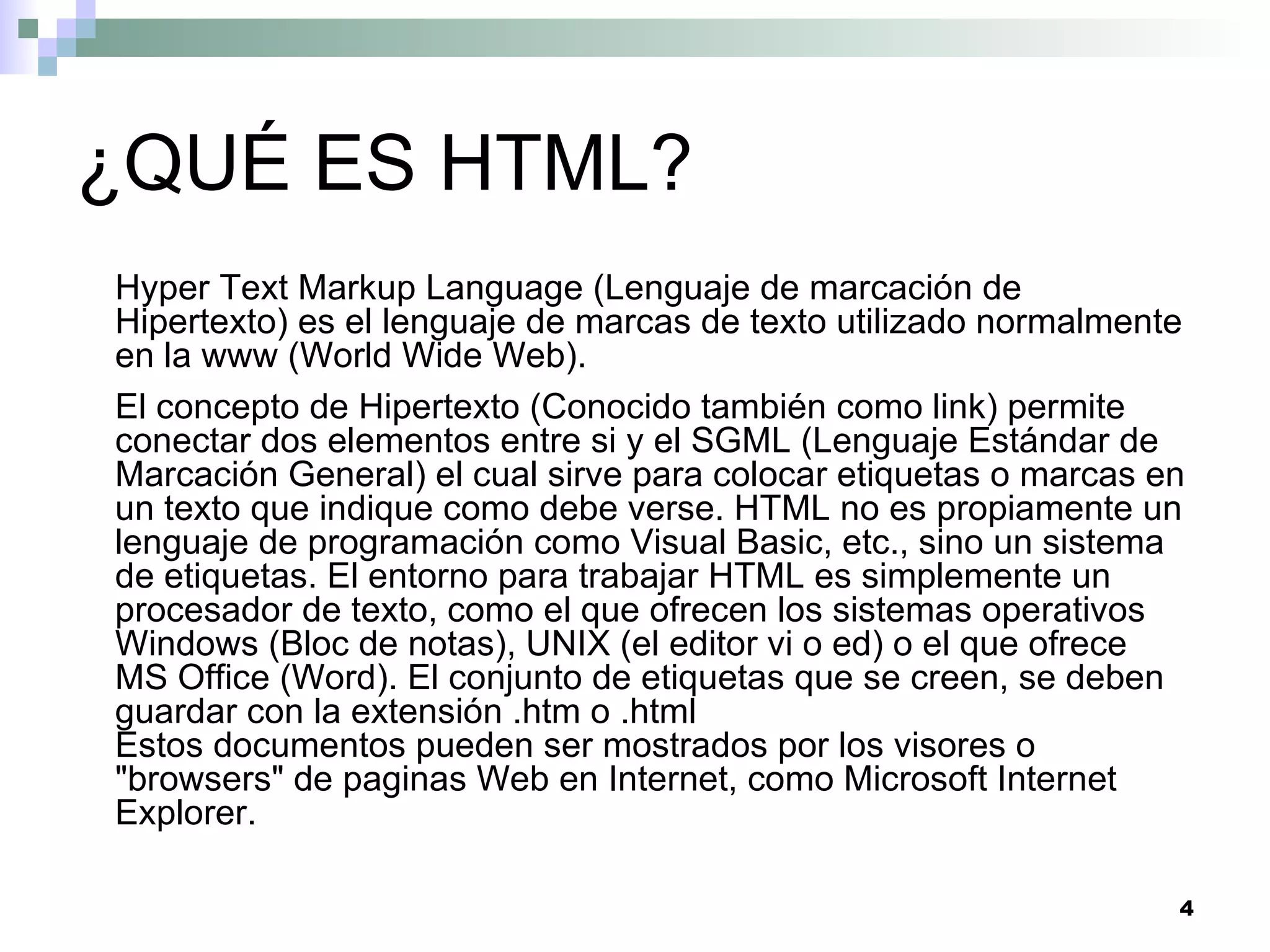 ¿QUÉ ES HTML?
Hyper Text Markup Language (Lenguaje de marcación de
Hipertexto) es el lenguaje de marcas de texto utilizado normalmente
en la www (World Wide Web).
El concepto de Hipertexto (Conocido también como link) permite
conectar dos elementos entre si y el SGML (Lenguaje Estándar de
Marcación General) el cual sirve para colocar etiquetas o marcas en
un texto que indique como debe verse. HTML no es propiamente un
lenguaje de programación como Visual Basic, etc., sino un sistema
de etiquetas. El entorno para trabajar HTML es simplemente un
procesador de texto, como el que ofrecen los sistemas operativos
Windows (Bloc de notas), UNIX (el editor vi o ed) o el que ofrece
MS Office (Word). El conjunto de etiquetas que se creen, se deben
guardar con la extensión .htm o .html
Estos documentos pueden ser mostrados por los visores o
"browsers" de paginas Web en Internet, como Microsoft Internet
Explorer.

                                                                  4
 