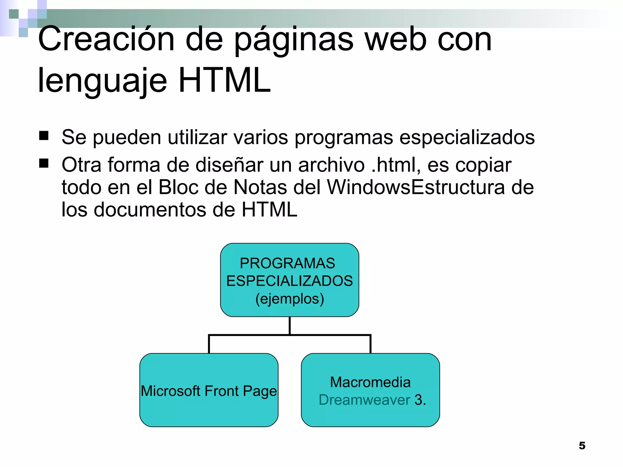 Creación de páginas web con
lenguaje HTML
   Se pueden utilizar varios programas especializados
   Otra forma de diseñar un archivo .html, es copiar
    todo en el Bloc de Notas del WindowsEstructura de
    los documentos de HTML

                         PROGRAMAS
                        ESPECIALIZADOS
                           (ejemplos)




                                    Macromedia
            Microsoft Front Page
                                   Dreamweaver 3.


                                                         5
 