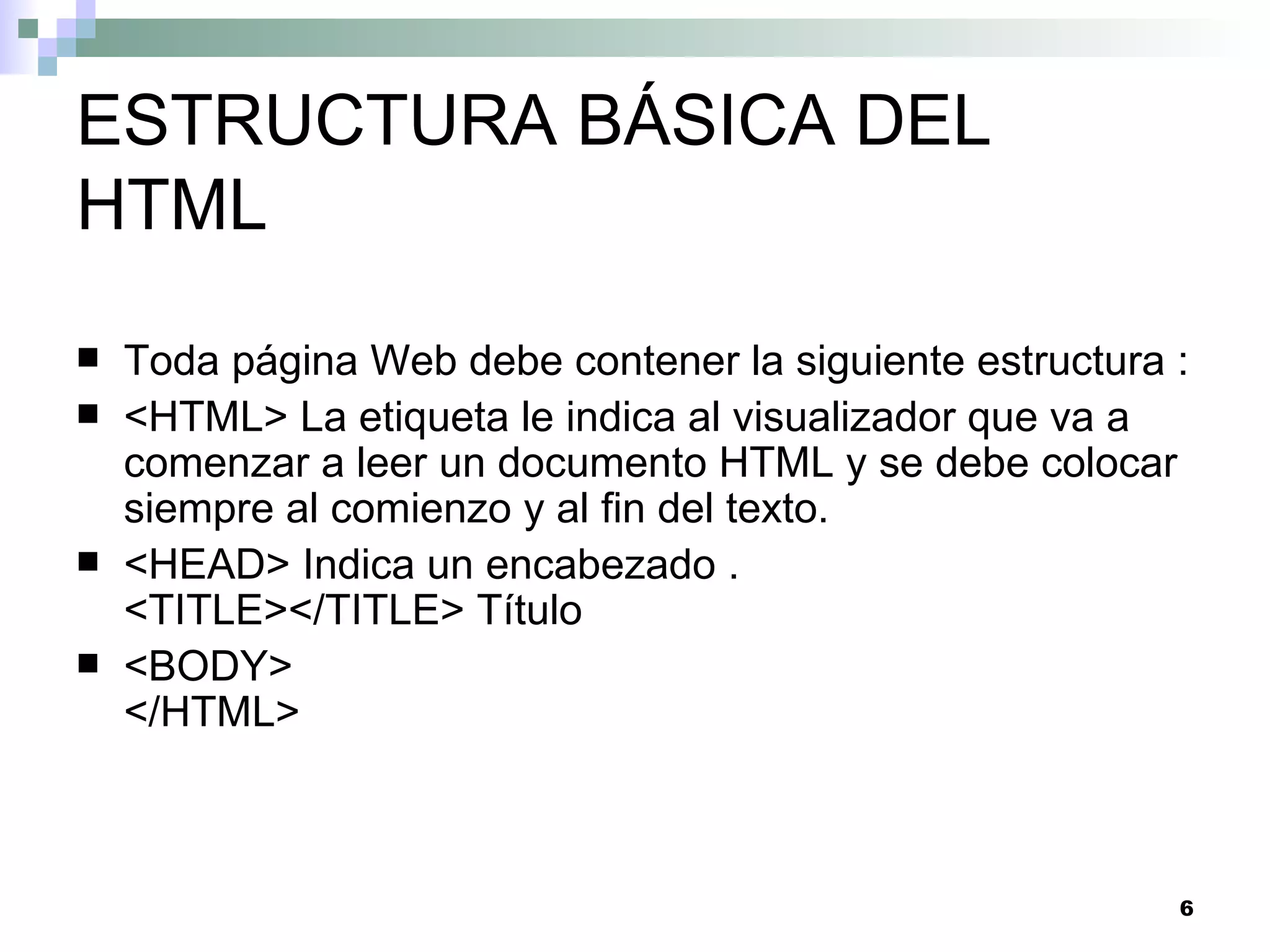 ESTRUCTURA BÁSICA DEL
HTML
   Toda página Web debe contener la siguiente estructura :
   <HTML> La etiqueta le indica al visualizador que va a
    comenzar a leer un documento HTML y se debe colocar
    siempre al comienzo y al fin del texto.
   <HEAD> Indica un encabezado .
    <TITLE></TITLE> Título
   <BODY>
    </HTML>



                                                          6
 