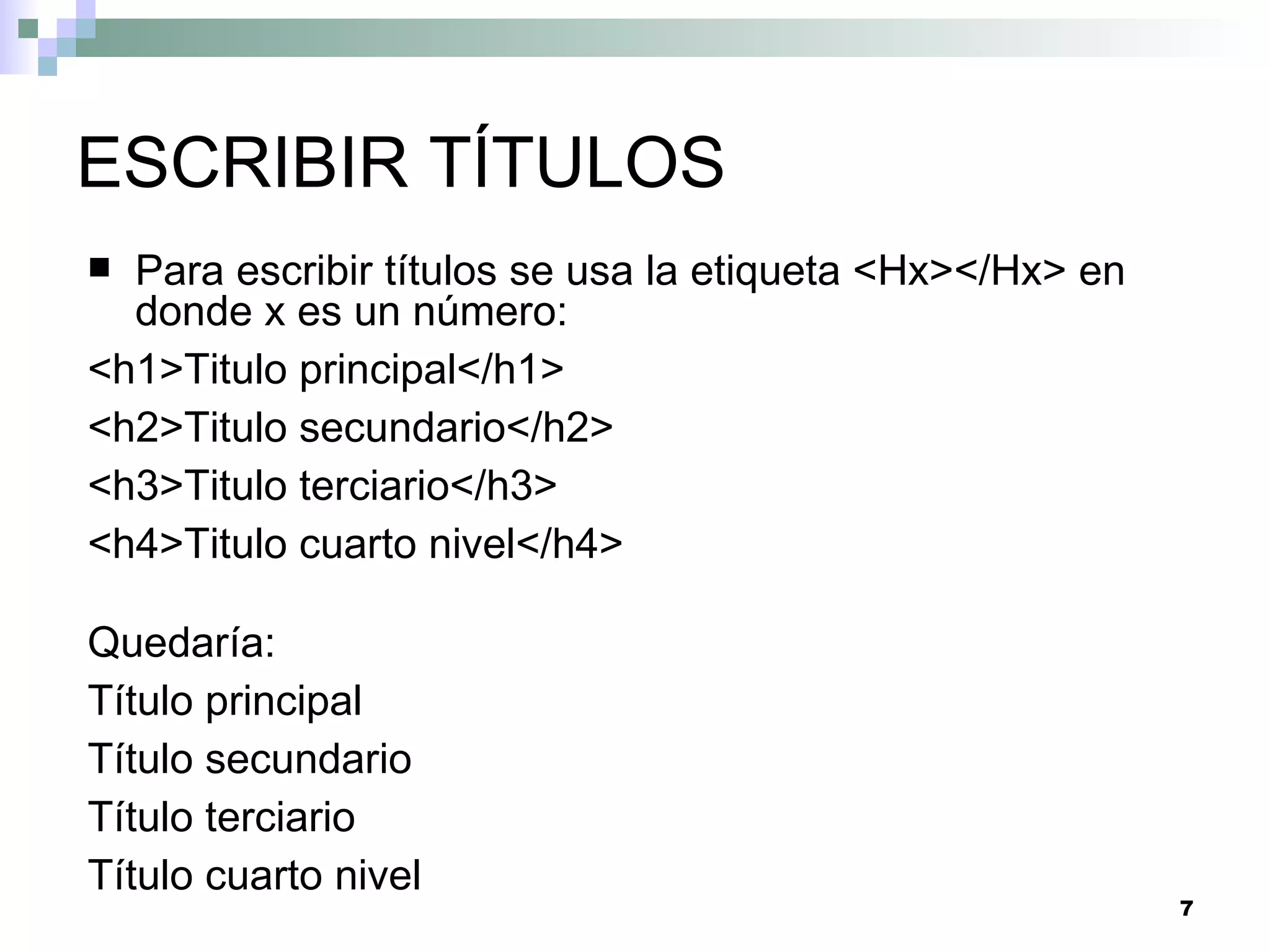 ESCRIBIR TÍTULOS
 Para escribir títulos se usa la etiqueta <Hx></Hx> en
  donde x es un número:
<h1>Titulo principal</h1>
<h2>Titulo secundario</h2>
<h3>Titulo terciario</h3>
<h4>Titulo cuarto nivel</h4>

Quedaría:
Título principal
Título secundario
Título terciario
Título cuarto nivel
                                                          7
 