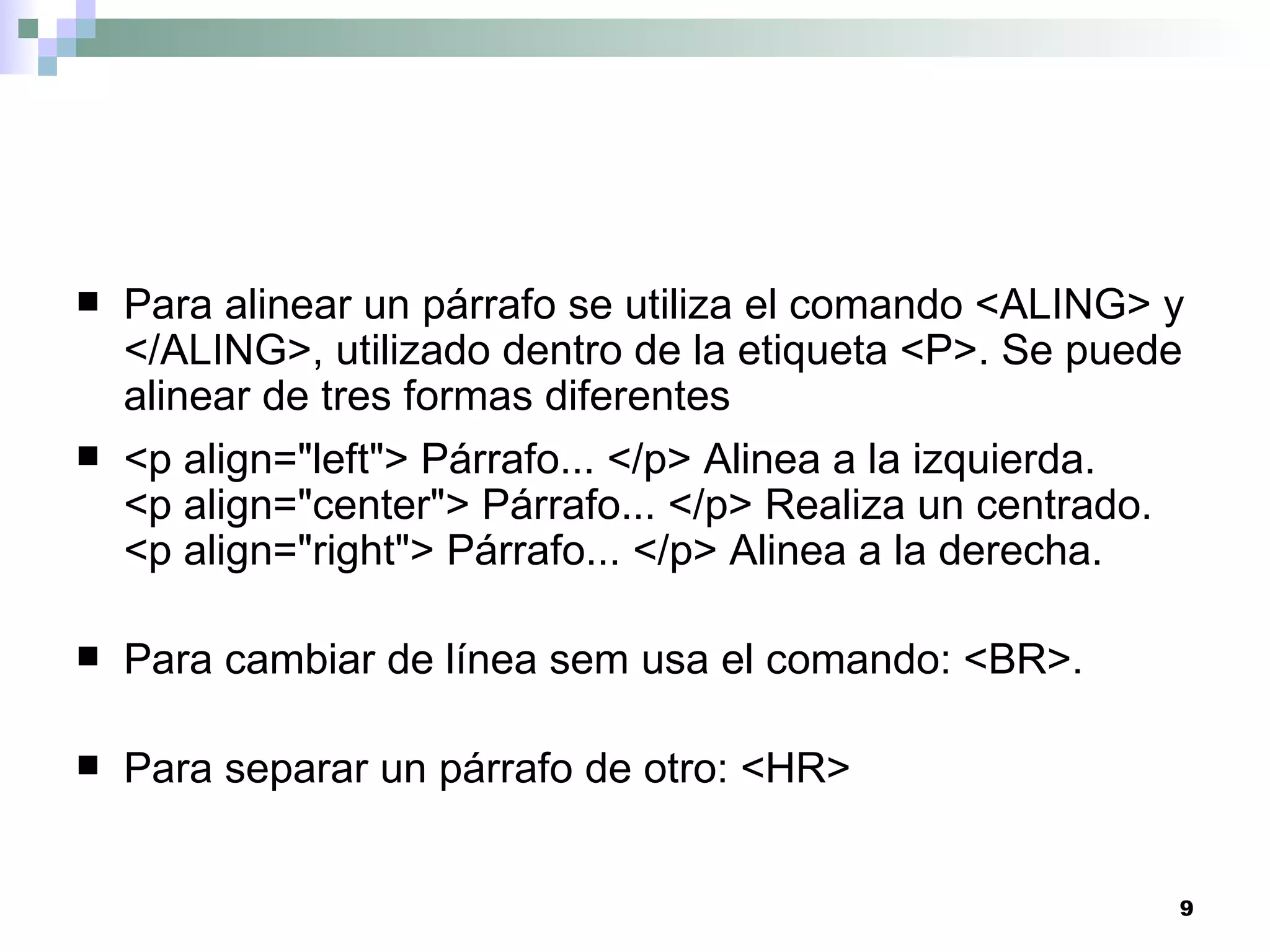    Para alinear un párrafo se utiliza el comando <ALING> y
    </ALING>, utilizado dentro de la etiqueta <P>. Se puede
    alinear de tres formas diferentes
   <p align="left"> Párrafo... </p> Alinea a la izquierda.
    <p align="center"> Párrafo... </p> Realiza un centrado.
    <p align="right"> Párrafo... </p> Alinea a la derecha.

   Para cambiar de línea sem usa el comando: <BR>.

   Para separar un párrafo de otro: <HR>


                                                          9
 