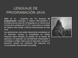 LENGUAJE DE
PROGRAMACIÓN JAVA
Java es un , programa por Su lenguaje de
programación orientado a objetos Microsystems a
principios de los años 90. El lenguaje en sí mismo toma
mucha de su sintaxis de C y C++, pero tiene un modelo
de objetos más simple y elimina herramientas de bajo
nivel.
Las aplicaciones Java están típicamente compiladas en
un bytecode, aunque la compilación en código
máquina nativo también es posible. En el tiempo de
ejecución, el bytecode es normalmente interpretado o
compilado a código nativo para la ejecución, aunque la
ejecución directa por hardware del bytecode por
un procesador Java también es posible.
 