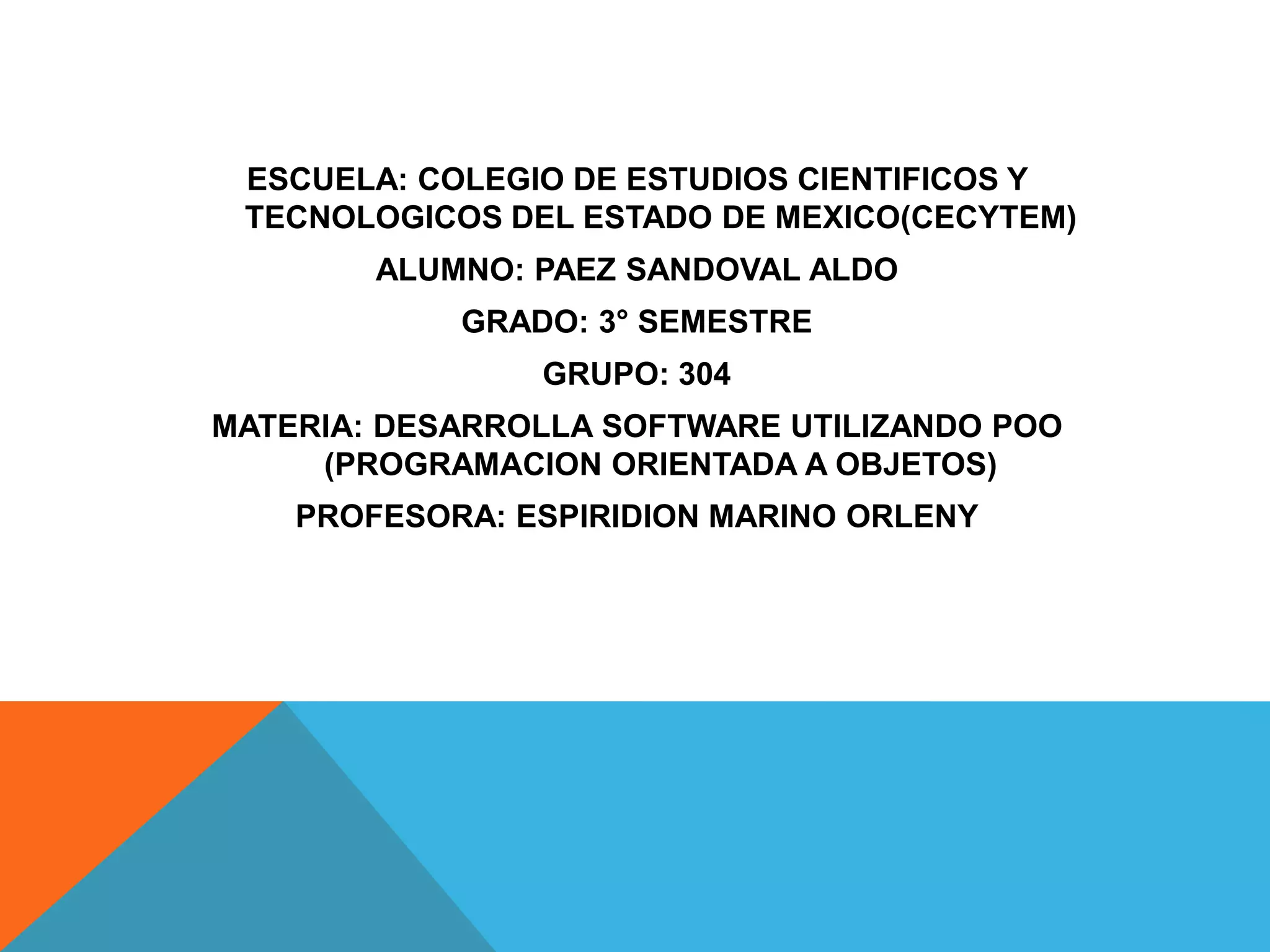 ESCUELA: COLEGIO DE ESTUDIOS CIENTIFICOS Y
TECNOLOGICOS DEL ESTADO DE MEXICO(CECYTEM)
ALUMNO: PAEZ SANDOVAL ALDO
GRADO: 3° SEMESTRE
GRUPO: 304
MATERIA: DESARROLLA SOFTWARE UTILIZANDO POO
(PROGRAMACION ORIENTADA A OBJETOS)
PROFESORA: ESPIRIDION MARINO ORLENY
 