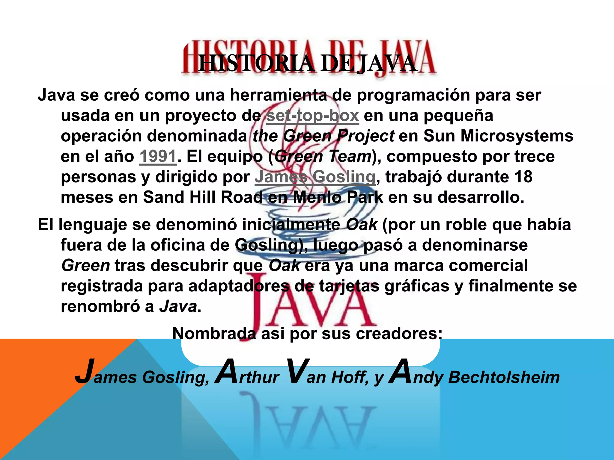 HISTORIA DE JAVA
Java se creó como una herramienta de programación para ser
usada en un proyecto de set-top-box en una pequeña
operación denominada the Green Project en Sun Microsystems
en el año 1991. El equipo (Green Team), compuesto por trece
personas y dirigido por James Gosling, trabajó durante 18
meses en Sand Hill Road en Menlo Park en su desarrollo.
El lenguaje se denominó inicialmente Oak (por un roble que había
fuera de la oficina de Gosling), luego pasó a denominarse
Green tras descubrir que Oak era ya una marca comercial
registrada para adaptadores de tarjetas gráficas y finalmente se
renombró a Java.
Nombrada asi por sus creadores:
James Gosling, Arthur Van Hoff, y Andy Bechtolsheim
 