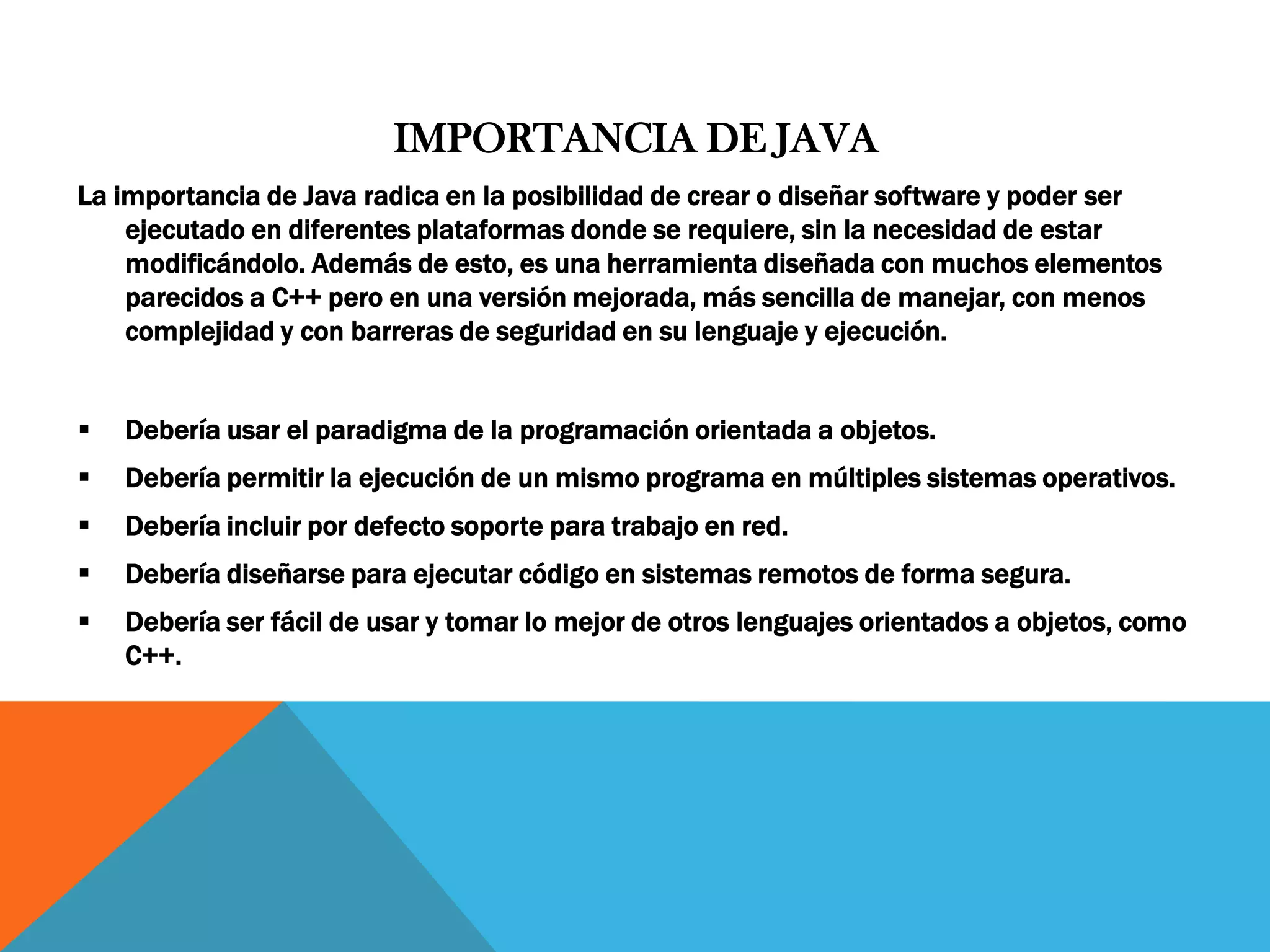 IMPORTANCIA DE JAVA
La importancia de Java radica en la posibilidad de crear o diseñar software y poder ser
ejecutado en diferentes plataformas donde se requiere, sin la necesidad de estar
modificándolo. Además de esto, es una herramienta diseñada con muchos elementos
parecidos a C++ pero en una versión mejorada, más sencilla de manejar, con menos
complejidad y con barreras de seguridad en su lenguaje y ejecución.
 Debería usar el paradigma de la programación orientada a objetos.
 Debería permitir la ejecución de un mismo programa en múltiples sistemas operativos.
 Debería incluir por defecto soporte para trabajo en red.
 Debería diseñarse para ejecutar código en sistemas remotos de forma segura.
 Debería ser fácil de usar y tomar lo mejor de otros lenguajes orientados a objetos, como
C++.
 