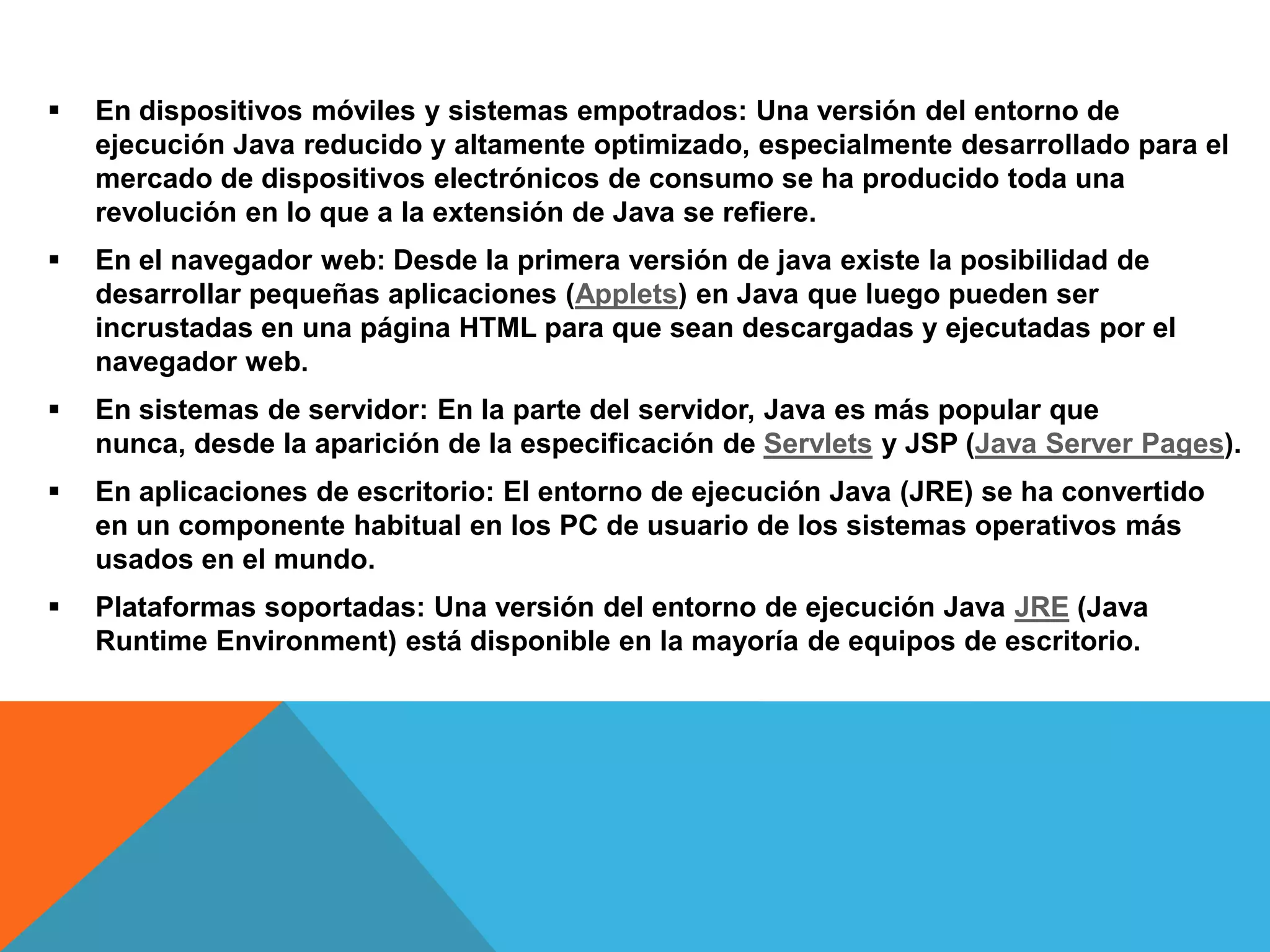  En dispositivos móviles y sistemas empotrados: Una versión del entorno de
ejecución Java reducido y altamente optimizado, especialmente desarrollado para el
mercado de dispositivos electrónicos de consumo se ha producido toda una
revolución en lo que a la extensión de Java se refiere.
 En el navegador web: Desde la primera versión de java existe la posibilidad de
desarrollar pequeñas aplicaciones (Applets) en Java que luego pueden ser
incrustadas en una página HTML para que sean descargadas y ejecutadas por el
navegador web.
 En sistemas de servidor: En la parte del servidor, Java es más popular que
nunca, desde la aparición de la especificación de Servlets y JSP (Java Server Pages).
 En aplicaciones de escritorio: El entorno de ejecución Java (JRE) se ha convertido
en un componente habitual en los PC de usuario de los sistemas operativos más
usados en el mundo.
 Plataformas soportadas: Una versión del entorno de ejecución Java JRE (Java
Runtime Environment) está disponible en la mayoría de equipos de escritorio.
 