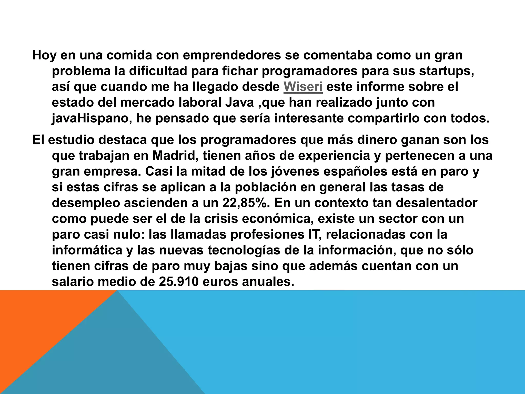 Hoy en una comida con emprendedores se comentaba como un gran
problema la dificultad para fichar programadores para sus startups,
así que cuando me ha llegado desde Wiseri este informe sobre el
estado del mercado laboral Java ,que han realizado junto con
javaHispano, he pensado que sería interesante compartirlo con todos.
El estudio destaca que los programadores que más dinero ganan son los
que trabajan en Madrid, tienen años de experiencia y pertenecen a una
gran empresa. Casi la mitad de los jóvenes españoles está en paro y
si estas cifras se aplican a la población en general las tasas de
desempleo ascienden a un 22,85%. En un contexto tan desalentador
como puede ser el de la crisis económica, existe un sector con un
paro casi nulo: las llamadas profesiones IT, relacionadas con la
informática y las nuevas tecnologías de la información, que no sólo
tienen cifras de paro muy bajas sino que además cuentan con un
salario medio de 25.910 euros anuales.
 