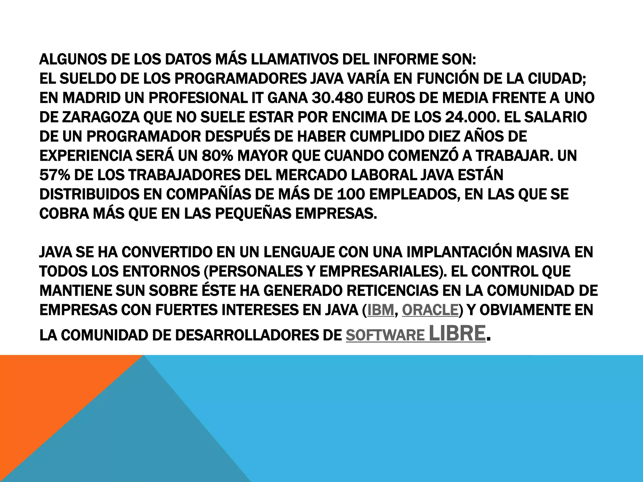 ALGUNOS DE LOS DATOS MÁS LLAMATIVOS DEL INFORME SON:
EL SUELDO DE LOS PROGRAMADORES JAVA VARÍA EN FUNCIÓN DE LA CIUDAD;
EN MADRID UN PROFESIONAL IT GANA 30.480 EUROS DE MEDIA FRENTE A UNO
DE ZARAGOZA QUE NO SUELE ESTAR POR ENCIMA DE LOS 24.000. EL SALARIO
DE UN PROGRAMADOR DESPUÉS DE HABER CUMPLIDO DIEZ AÑOS DE
EXPERIENCIA SERÁ UN 80% MAYOR QUE CUANDO COMENZÓ A TRABAJAR. UN
57% DE LOS TRABAJADORES DEL MERCADO LABORAL JAVA ESTÁN
DISTRIBUIDOS EN COMPAÑÍAS DE MÁS DE 100 EMPLEADOS, EN LAS QUE SE
COBRA MÁS QUE EN LAS PEQUEÑAS EMPRESAS.
JAVA SE HA CONVERTIDO EN UN LENGUAJE CON UNA IMPLANTACIÓN MASIVA EN
TODOS LOS ENTORNOS (PERSONALES Y EMPRESARIALES). EL CONTROL QUE
MANTIENE SUN SOBRE ÉSTE HA GENERADO RETICENCIAS EN LA COMUNIDAD DE
EMPRESAS CON FUERTES INTERESES EN JAVA (IBM, ORACLE) Y OBVIAMENTE EN
LA COMUNIDAD DE DESARROLLADORES DE SOFTWARE LIBRE.
 