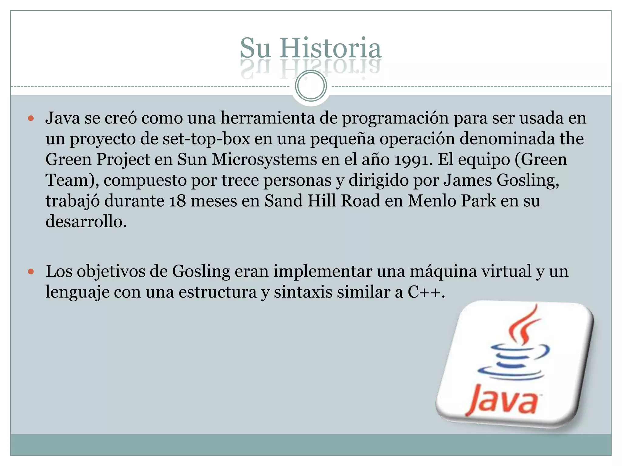 Su Historia
 Java se creó como una herramienta de programación para ser usada en
un proyecto de set-top-box en una pequeña operación denominada the
Green Project en Sun Microsystems en el año 1991. El equipo (Green
Team), compuesto por trece personas y dirigido por James Gosling,
trabajó durante 18 meses en Sand Hill Road en Menlo Park en su
desarrollo.
 Los objetivos de Gosling eran implementar una máquina virtual y un
lenguaje con una estructura y sintaxis similar a C++.
 