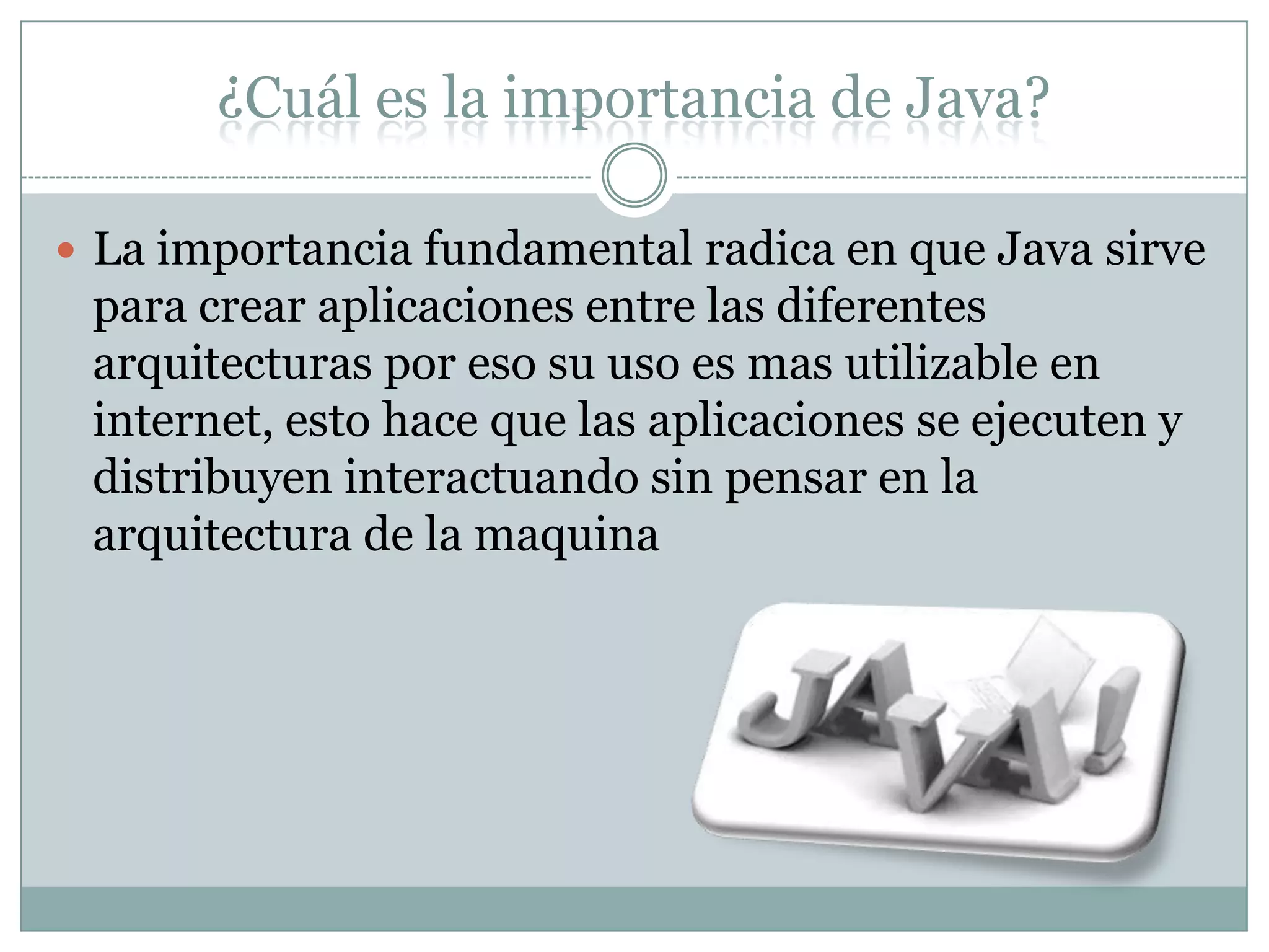 ¿Cuál es la importancia de Java?
 La importancia fundamental radica en que Java sirve
para crear aplicaciones entre las diferentes
arquitecturas por eso su uso es mas utilizable en
internet, esto hace que las aplicaciones se ejecuten y
distribuyen interactuando sin pensar en la
arquitectura de la maquina
 