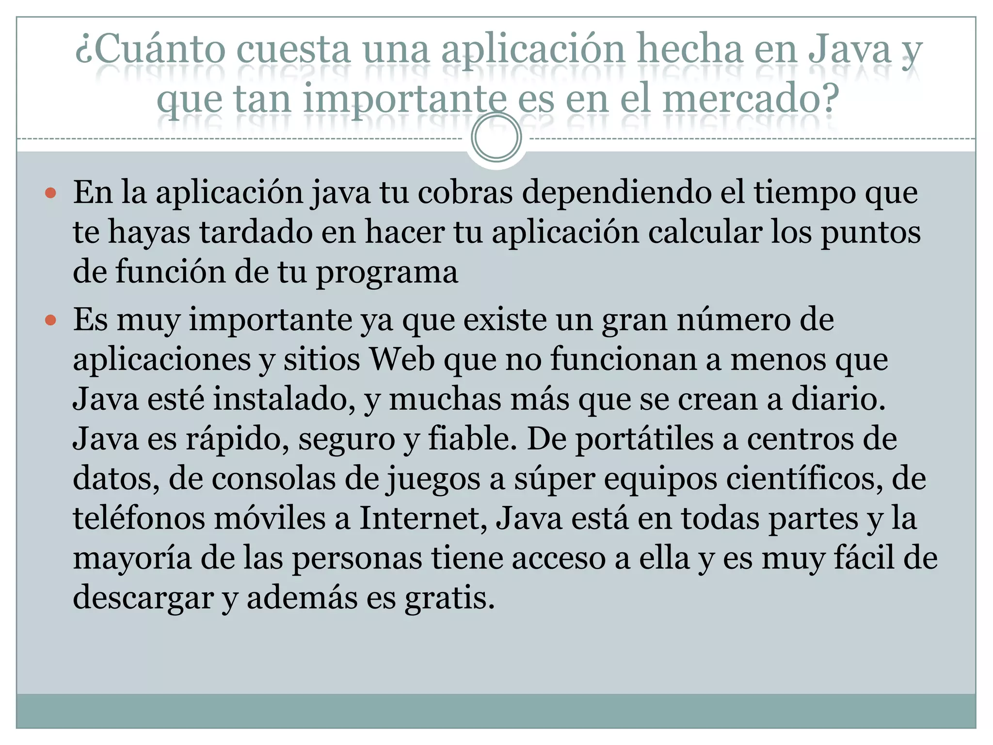 ¿Cuánto cuesta una aplicación hecha en Java y
que tan importante es en el mercado?
 En la aplicación java tu cobras dependiendo el tiempo que
te hayas tardado en hacer tu aplicación calcular los puntos
de función de tu programa
 Es muy importante ya que existe un gran número de
aplicaciones y sitios Web que no funcionan a menos que
Java esté instalado, y muchas más que se crean a diario.
Java es rápido, seguro y fiable. De portátiles a centros de
datos, de consolas de juegos a súper equipos científicos, de
teléfonos móviles a Internet, Java está en todas partes y la
mayoría de las personas tiene acceso a ella y es muy fácil de
descargar y además es gratis.
 